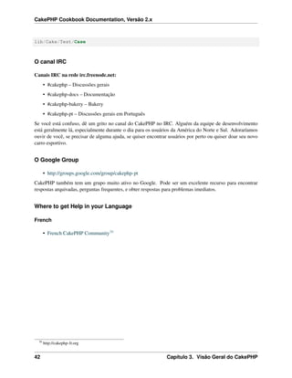 CakePHP Cookbook Documentation, Versão 2.x
lib/Cake/Test/Case
O canal IRC
Canais IRC na rede irc.freenode.net:
• #cakephp – Discussões gerais
• #cakephp-docs – Documentação
• #cakephp-bakery – Bakery
• #cakephp-pt – Discussões gerais em Português
Se você está confuso, dê um grito no canal do CakePHP no IRC. Alguém da equipe de desenvolvimento
está geralmente lá, especialmente durante o dia para os usuários da América do Norte e Sul. Adoraríamos
ouvir de você, se precisar de alguma ajuda, se quiser encontrar usuários por perto ou quiser doar seu novo
carro esportivo.
O Google Group
• http://groups.google.com/group/cakephp-pt
CakePHP também tem um grupo muito ativo no Google. Pode ser um excelente recurso para encontrar
respostas arquivadas, perguntas frequentes, e obter respostas para problemas imediatos.
Where to get Help in your Language
French
• French CakePHP Community30
30
http://cakephp-fr.org
42 Capítulo 3. Visão Geral do CakePHP
 