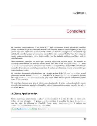 CAPÍTULO 4
Controllers
Os controllers correspondem ao ‘C’ no padrão MVC. Após o roteamento ter sido aplicado e o controller
correto encontrado, a ação do controller é chamada. Seu controller deve lidar com a interpretação dos dados
de uma requisição, certiﬁcando-se que os models corretos são chamados e a resposta ou view esperada seja
exibida. Os controllers podem ser vistos como intermediários entre a camada Model e View. Você vai querer
manter seus controllers magros e seus Models gordos. Isso lhe ajudará a reutilizar seu código e testá-los
mais facilmente.
Mais comumente, controllers são usados para gerenciar a lógica de um único model. Por exemplo, se
você está construindo um site para uma padaria online, você pode ter um RecipesController e um
IngredientsController gerenciando suas receitas e seus ingredientes. No CakePHP, controllers são
nomeados de acordo com o model que manipulam. É também absolutamente possível ter controllers que
usam mais de um model.
Os controllers da sua aplicação são classes que estendem a classe CakePHP AppController, a qual
por sua vez estende a classe Controller do CakePHP. A classe AppController pode ser deﬁnida
em /app/Controller/AppController.php e deve conter métodos que são compartilhados entre
todos os seus controllers.
Os controllers fornecem uma série de métodos que são chamados de ações. Ações são métodos em um
controller que manipulam requisições. Por padrão, todos os métodos públicos em um controller são ações e
acessíveis por urls.
A Classe AppController
Como mencionado anteriormente, a classe AppController é a mãe de todos os outros con-
trollers da sua aplicação. O próprio AppController é estendida da classe Controller
que faz parte da biblioteca do CakePHP. Assim sendo, AppController é deﬁnido em
/app/Controller/AppController.php como:
class AppController extends Controller {
}
43
 