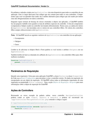 CakePHP Cookbook Documentation, Versão 2.x
Os atributos e métodos criados em AppController vão estar disponíveis para todos os controllers da sua
aplicação. Este é o lugar ideal para criar códigos que são comuns para todos os seus controllers. Compo-
nentes (que você vai aprender mais tarde) são a melhor alternativa para códigos que são usados por muitos
(mas não obrigatoriamente em todos) controllers.
Enquanto regras normais de herança de classes orientadas à objetos são aplicadas, o CakePHP também
faz um pequeno trabalho extra quando se trata de atributos especiais do controller. A lista de componentes
(components) e helpers usados no controller são tratados diferentemente. Nestes casos, as cadeias de valores
do AppController são mescladas com os valores de seus controllers ﬁlhos. Os valores dos controllers
ﬁlhos sempre sobrescreveram os do AppController.
Nota: O CakePHP mescla as seguintes variáveis do AppController em controllers da sua aplicação:
• $components
• $helpers
• $uses
Lembre-se de adicionar os helpers Html e Form padrões se você incluiu o atributo $helpers em seu
AppController.
Também lembre de fazer as chamadas de callbacks do AppController nos controllers ﬁlhos para obter
melhores resultados:
function beforeFilter() {
parent::beforeFilter();
}
Parâmetros de Requisição
Quando uma requisição é feita para uma aplicação CakePHP, a classe Router e a classe Dispatcher
do Cake usa a Routes Conﬁguration para encontrar e criar o controller correto. Os dados da requisição são
encapsulados em um objeto de requisição. O CakePHP coloca todas as informações importantes de uma
requisição na propriedade $this->request. Veja a seção Objetos de Requisição e Resposta para mais
informações sobre o objeto de requisição do CakePHP.
Ações de Controllers
Retornando ao nosso exemplo da padaria online, nosso controller RecipesController
poderia conter as ações view(), share() e search() e poderia ser encontrado em
/app/Controller/RecipesController.php contendo o código a seguir:
# /app/Controller/RecipesController.php
class RecipesController extends AppController {
function view($id) {
44 Capítulo 4. Controllers
 