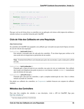 CakePHP Cookbook Documentation, Versão 2.x
// a lógica da ação vai aqui
}
function share($customer_id, $recipe_id) {
// a lógica da ação vai aqui
}
function search($query) {
// a lógica da ação vai aqui
}
}
Para que você use de forma eﬁcaz os controllers em sua aplicação, nós iremos cobrir alguns dos atributos e
métodos inclusos no controller fornecido pelo CakePHP.
Ciclo de Vida dos Callbacks em uma Requisição
class Controller
Os controllers do CakePHP vêm equipados com callbacks que você pode usar para inserir lógicas em torno
do ciclo de vida de uma requisição:
Controller::beforeFilter()
Este método é executado antes de cada ação dos controllers. É um ótimo lugar para veriﬁcar se há
uma sessão ativa ou inspecionar as permissões de um usuário.
Nota: O método beforeFilter() será chamado para ações não encontradas e ações criadas pelo scaffold
do Cake.
Controller::beforeRender()
Chamada após a lógica da ação de um controller, mas antes da view ser renderizada. Este callback
não é usado com frequência mas pode ser preciso se você chamar o método render() manualmente
antes do término de uma ação.
Controller::afterFilter()
Chamada após cada ação dos controllers, e após a completa renderização da view. Este é o último
método executado do controller.
Em adição aos callbacks dos controllers, os Componentes também fornecem um conjunto de callbacks
similares.
Métodos dos Controllers
Para uma lista completa dos métodos e suas descrições, visite a API do CakePHP. Siga para
http://api.cakephp.org31.
31
http://api.cakephp.org/2.8/class-Controller.html
Ciclo de Vida dos Callbacks em uma Requisição 45
 