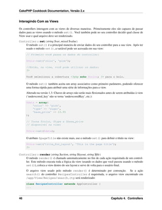 CakePHP Cookbook Documentation, Versão 2.x
Interagindo Com as Views
Os controllers interagem com as views de diversas maneiras. Primeiramente eles são capazes de passar
dados para as views usando o método set(). Você também pode no seu controller decidir qual classe de
View usar e qual arquivo deve ser renderizado.
Controller::set(string $var, mixed $value)
O método set() é a principal maneira de enviar dados do seu controller para a sua view. Após ter
usado o método set(), a variável pode ser acessada em sua view:
// Primeiro você passa os dados do controller:
$this->set('color', 'pink');
//Então, na view, você pode utilizar os dados:
?>
Você selecionou a cobertura <?php echo $color; ?> para o bolo.
O método set() também aceita um array associativo como primeiro parâmetro, podendo oferecer
uma forma rápida para atribuir uma série de informações para a view.
Alterado na versão 1.3: Chaves de arrays não serão mais ﬂexionados antes de serem atribuídas à view
(‘underscored_key’ não se torna ‘underscoredKey’, etc.):
$data = array(
'color' => 'pink',
'type' => 'sugar',
'base_price' => 23.95
);
// Torna $color, $type e $base_price
// disponível na view:
$this->set($data);
O atributo $pageTitle não existe mais, use o método set() para deﬁnir o título na view:
$this->set('title_for_layout', 'This is the page title');
?>
Controller::render(string $action, string $layout, string $ﬁle)
O método render() é chamado automaticamente no ﬁm de cada ação requisitada de um control-
ler. Este método executa toda a lógica da view (usando os dados que você passou usando o método
set()), coloca a view dentro do seu layout e serve de volta para o usuário ﬁnal.
O arquivo view usado pelo método render() é determinado por convenção. Se a ação
search() do controller RecipesController é requisitada, o arquivo view encontrado em
/app/View/Recipes/search.ctp será renderizado:
class RecipesController extends AppController {
...
46 Capítulo 4. Controllers
 