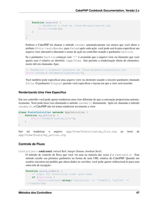 CakePHP Cookbook Documentation, Versão 2.x
function search() {
// Renderiza a view em /View/Recipes/search.ctp
$this->render();
}
...
}
Embora o CakePHP irá chamar o método render automaticamente (ao menos que você altere o
atributo $this->autoRender para false) após cada ação, você pode usá-lo para especiﬁcar um
arquivo view alternativo alterando o nome de ação no controller usando o parâmetro $action.
Se o parâmetro $action começar com '/' é assumido que o arquivo view ou elemento que você
queira usar é relativo ao diretório /app/View. Isto permite a renderização direta de elementos,
muito útil em chamadas Ajax.
// Renderiza o elemento presente em /View/Elements/ajaxreturn.ctp
$this->render('/Elements/ajaxreturn');
Você também pode especiﬁcar uma arquivo view ou elemento usando o terceiro parâmetro chamado
$file. O parâmetro $layout permite você especiﬁcar o layout em que a view será inserido.
Renderizando Uma View Especíﬁca
Em seu controller você pode querer renderizar uma view diferente do que a convenção proporciona automa-
ticamente. Você pode fazer isso chamando o método render() diretamente. Após ter chamado o método
render(), o CakePHP não irá tentar renderizar novamente a view:
class PostsController extends AppController {
function my_action() {
$this->render('custom_file');
}
}
Isto irá renderizar o arquivo app/View/Posts/custom_file.ctp ao invés de
app/View/Posts/my_action.ctp
Controle de Fluxo
Controller::redirect(mixed $url, integer $status, boolean $exit)
O método de controle de ﬂuxo que você vai usar na maioria das vezes é o redirect(). Este
método recebe seu primeiro parâmetro na forma de uma URL relativa do CakePHP. Quando um
usuário executou um pedido que altera dados no servidor, você pode querer redirecioná-lo para uma
outra tela de recepção.:
function place_order() {
// Logic for finalizing order goes here
if ($success) {
$this->redirect(array('controller' => 'orders', 'action' =>
˓→'thanks'));
Métodos dos Controllers 47
 