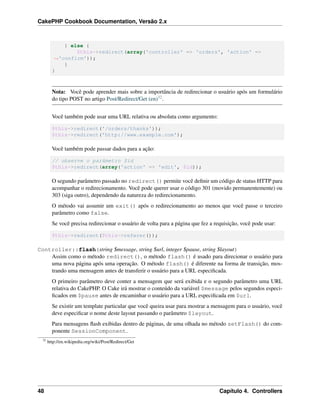 CakePHP Cookbook Documentation, Versão 2.x
} else {
$this->redirect(array('controller' => 'orders', 'action' =>
˓→'confirm'));
}
}
Nota: Você pode aprender mais sobre a importância de redirecionar o usuário após um formulário
do tipo POST no artigo Post/Redirect/Get (en)32.
Você também pode usar uma URL relativa ou absoluta como argumento:
$this->redirect('/orders/thanks'));
$this->redirect('http://www.example.com');
Você também pode passar dados para a ação:
// observe o parâmetro $id
$this->redirect(array('action' => 'edit', $id));
O segundo parâmetro passado no redirect() permite você deﬁnir um código de status HTTP para
acompanhar o redirecionamento. Você pode querer usar o código 301 (movido permanentemente) ou
303 (siga outro), dependendo da natureza do redirecionamento.
O método vai assumir um exit() após o redirecionamento ao menos que você passe o terceiro
parâmetro como false.
Se você precisa redirecionar o usuário de volta para a página que fez a requisição, você pode usar:
$this->redirect($this->referer());
Controller::flash(string $message, string $url, integer $pause, string $layout)
Assim como o método redirect(), o método flash() é usado para direcionar o usuário para
uma nova página após uma operação. O método flash() é diferente na forma de transição, mos-
trando uma mensagem antes de transferir o usuário para a URL especiﬁcada.
O primeiro parâmetro deve conter a mensagem que será exibida e o segundo parâmetro uma URL
relativa do CakePHP. O Cake irá mostrar o conteúdo da variável $message pelos segundos especi-
ﬁcados em $pause antes de encaminhar o usuário para a URL especiﬁcada em $url.
Se existir um template particular que você queira usar para mostrar a mensagem para o usuário, você
deve especiﬁcar o nome deste layout passando o parâmetro $layout.
Para mensagens ﬂash exibidas dentro de páginas, de uma olhada no método setFlash() do com-
ponente SessionComponent.
32
http://en.wikipedia.org/wiki/Post/Redirect/Get
48 Capítulo 4. Controllers
 