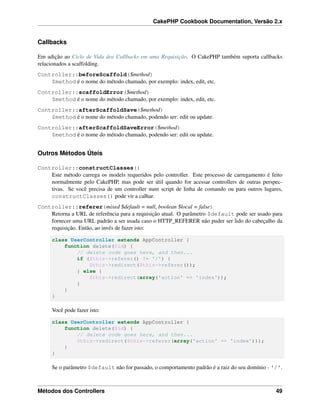 CakePHP Cookbook Documentation, Versão 2.x
Callbacks
Em adição ao Ciclo de Vida dos Callbacks em uma Requisição. O CakePHP também suporta callbacks
relacionados a scaffolding.
Controller::beforeScaffold($method)
$method é o nome do método chamado, por exemplo: index, edit, etc.
Controller::scaffoldError($method)
$method é o nome do método chamado, por exemplo: index, edit, etc.
Controller::afterScaffoldSave($method)
$method é o nome do método chamado, podendo ser: edit ou update.
Controller::afterScaffoldSaveError($method)
$method é o nome do método chamado, podendo ser: edit ou update.
Outros Métodos Úteis
Controller::constructClasses()
Este método carrega os models requeridos pelo controller. Este processo de carregamento é feito
normalmente pelo CakePHP, mas pode ser útil quando for acessar controllers de outras perspec-
tivas. Se você precisa de um controller num script de linha de comando ou para outros lugares,
constructClasses() pode vir a calhar.
Controller::referer(mixed $default = null, boolean $local = false)
Retorna a URL de referência para a requisição atual. O parâmetro $default pode ser usado para
fornecer uma URL padrão a ser usada caso o HTTP_REFERER não puder ser lido do cabeçalho da
requisição. Então, ao invés de fazer isto:
class UserController extends AppController {
function delete($id) {
// delete code goes here, and then...
if ($this->referer() != '/') {
$this->redirect($this->referer());
} else {
$this->redirect(array('action' => 'index'));
}
}
}
Você pode fazer isto:
class UserController extends AppController {
function delete($id) {
// delete code goes here, and then...
$this->redirect($this->referer(array('action' => 'index')));
}
}
Se o parâmetro $default não for passado, o comportamento padrão é a raiz do seu domínio - '/'.
Métodos dos Controllers 49
 
