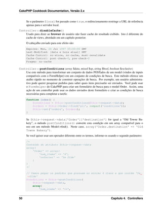 CakePHP Cookbook Documentation, Versão 2.x
Se o parâmetro $local for passado como true, o redirecionamento restringe a URL de referência
apenas para o servidor local.
Controller::disableCache()
Usado para dizer ao browser do usuário não fazer cache do resultado exibido. Isto é diferente do
cache de views, abordado em um capítulo posterior.
O cabeçalho enviado para este efeito são:
Expires: Mon, 26 Jul 1997 05:00:00 GMT
Last-Modified: [data e hora atual] GMT
Cache-Control: no-store, no-cache, must-revalidate
Cache-Control: post-check=0, pre-check=0
Pragma: no-cache
Controller::postConditions(array $data, mixed $op, string $bool, boolean $exclusive)
Use este método para transformar um conjunto de dados POSTados de um model (vindos de inputs
compatíveis com o FormHelper) em um conjunto de condições de busca. Este método oferece um
atalho rápido no momento de construir operações de busca. Por exemplo, um usuário administra-
tivo pode querer pesquisar pedidos para saber quais itens precisarão ser enviados. Você pode usar
o FormHelper do CakePHP para criar um formulário de busca para o model Order. Assim, uma
ação de um controller pode usar os dados enviados deste formulário e criar as condições de busca
necessárias para completar a tarefa:
function index() {
$conditions = $this->postConditions($this->request->data);
$orders = $this->Order->find('all', compact('conditions'));
$this->set('orders', $orders);
}
Se $this->request->data['Order']['destination'] for igual a “Old Towne Ba-
kery”, o método postConditions() converte esta condição em um array compatível para o
uso em um método Model->ﬁnd(). Neste caso, array('Order.destination' => 'Old
Towne Bakery').
Se você quiser usar um operador diferente entre os termos, informe-os usando o segundo parâmetro:
/*
Conteúdo do atributo $this->request->data
array(
'Order' => array(
'num_items' => '4',
'referrer' => 'Ye Olde'
)
)
*/
// Vamos pegar os pedidos que possuem no mínimo 4 itens e que contém 'Ye
˓→Olde'
$conditions = $this->postConditions(
$this->request->data,
array(
'num_items' => '>=',
50 Capítulo 4. Controllers
 