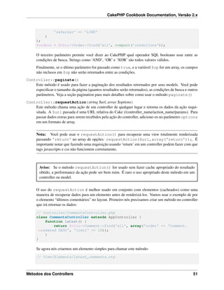 CakePHP Cookbook Documentation, Versão 2.x
'referrer' => 'LIKE'
)
);
$orders = $this->Order->find('all', compact('conditions'));
O terceiro parâmetro permite você dizer ao CakePHP qual operador SQL booleano usar entre as
condições de busca. Strings como ‘AND’, ‘OR’ e ‘XOR’ são todos valores válidos.
Finalmente, se o último parâmetro for passado como true, e a variável $op for um array, os campos
não inclusos em $op não serão retornados entre as condições.
Controller::paginate()
Este método é usado para fazer a paginação dos resultados retornados por seus models. Você pode
especiﬁcar o tamanho da página (quantos resultados serão retornados), as condições de busca e outros
parâmetros. Veja a seção pagination para mais detalhes sobre como usar o método paginate()
Controller::requestAction(string $url, array $options)
Este método chama uma ação de um controller de qualquer lugar e retorna os dados da ação requi-
sitada. A $url passada é uma URL relativa do Cake (/controller_name/action_name/params). Para
passar dados extras para serem recebidos pela ação do controller, adicione-os no parâmetro options
em um formato de array.
Nota: Você pode usar o requestAction() para recuperar uma view totalmente renderizada
passando 'return' no array de opções: requestAction($url,array('return'));. É
importante notar que fazendo uma requisição usando ‘return’ em um controller podem fazer com que
tags javascripts e css não funcionem corretamente.
Aviso: Se o método requestAction() for usado sem fazer cache apropriado do resultado
obtido, a performance da ação pode ser bem ruim. É raro o uso apropriado deste método em um
controller ou model.
O uso do requestAction é melhor usado em conjunto com elementos (cacheados) como uma
maneira de recuperar dados para um elemento antes de renderizá-los. Vamos usar o exemplo de por
o elemento “últimos comentários” no layout. Primeiro nós precisamos criar um método no controller
que irá retornar os dados:
// Controller/CommentsController.php
class CommentsController extends AppController {
function latest() {
return $this->Comment->find('all', array('order' => 'Comment.
˓→created DESC', 'limit' => 10));
}
}
Se agora nós criarmos um elemento simples para chamar este método:
// View/Elements/latest_comments.ctp
Métodos dos Controllers 51
 