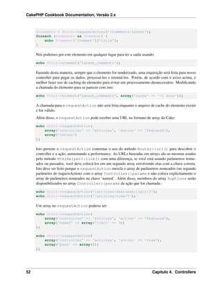 CakePHP Cookbook Documentation, Versão 2.x
$comments = $this->requestAction('/comments/latest');
foreach ($comments as $comment) {
echo $comment['Comment']['title'];
}
Nós podemos por este elemento em qualquer lugar para ter a saída usando:
echo $this->element('latest_comments');
Fazendo desta maneira, sempre que o elemento for renderizado, uma requisição será feita para nosso
controller para pegar os dados, processá-los e retorná-los. Porém, de acordo com o aviso acima, é
melhor fazer uso de caching do elemento para evitar um processamento desnecessário. Modiﬁcando
a chamada do elemento para se parecer com isto:
echo $this->element('latest_comments', array('cache' => '+1 hour'));
A chamada para o requestAction não será feita enquanto o arquivo de cache do elemento existir
e for válido.
Além disso, o requestAction pode receber uma URL no formato de array do Cake:
echo $this->requestAction(
array('controller' => 'articles', 'action' => 'featured'),
array('return')
);
Isto permite o requestAction contornar o uso do método Router::url() para descobrir o
controller e a ação, aumentando a performance. As URLs baseadas em arrays são as mesmas usadas
pelo método HtmlHelper::link() com uma diferença, se você está usando parâmetros nome-
ados ou passados, você deve colocá-los em um segundo array envolvendo elas com a chave correta.
Isto deve ser feito porque o requestAction mescla o array de parâmetros nomeados (no segundo
parâmetro do requestAction) com o array Controller::params e não coloca explicitamente o
array de parâmetros nomeados na chave ‘named’. Além disso, membros do array $options serão
disponibilizados no array Controller::params da ação que for chamada.:
echo $this->requestAction('/articles/featured/limit:3');
echo $this->requestAction('/articles/view/5');
Um array no requestAction poderia ser:
echo $this->requestAction(
array('controller' => 'articles', 'action' => 'featured'),
array('named' => array('limit' => 3))
);
echo $this->requestAction(
array('controller' => 'articles', 'action' => 'view'),
array('pass' => array(5))
);
52 Capítulo 4. Controllers
 