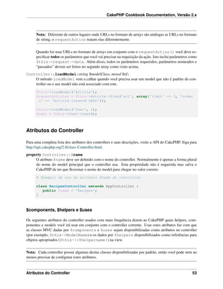 CakePHP Cookbook Documentation, Versão 2.x
Nota: Diferente de outros lugares onde URLs no formato de arrays são análogas as URLs no formato
de string, o requestAction tratam elas diferentemente.
Quando for usar URLs no formato de arrays em conjunto com o requestAction() você deve es-
peciﬁcar todos os parâmetros que você vai precisar na requisição da ação. Isto inclui parâmetros como
$this->request->data. Além disso, todos os parâmetros requeridos, parâmetros nomeados e
“passados” devem ser feitos no segundo array como visto acima.
Controller::loadModel(string $modelClass, mixed $id)
O método loadModel vem a calhar quando você precisa usar um model que não é padrão do con-
troller ou o seu model não está associado com este.
$this->loadModel('Article');
$recentArticles = $this->Article->find('all', array('limit' => 5, 'order
˓→' => 'Article.created DESC'));
$this->loadModel('User', 2);
$user = $this->User->read();
Atributos do Controller
Para uma completa lista dos atributos dos controllers e suas descrições, visite a API do CakePHP. Siga para
http://api.cakephp.org/2.8/class-Controller.html.
property Controller::$name
O atributo $name deve ser deﬁnido com o nome do controller. Normalmente é apenas a forma plural
do nome do model principal que o controller usa. Esta propriedade não é requerida mas salva o
CakePHP de ter que ﬂexionar o nome do model para chegar no valor correto:
# Exemplo de uso do atributo $name do controller
class RecipesController extends AppController {
public $name = 'Recipes';
}
$components, $helpers e $uses
Os seguintes atributos do controller usados com mais frequência dizem ao CakePHP quais helpers, com-
ponentes e models você irá usar em conjunto com o controller corrente. Usar estes atributos faz com que
as classes MVC dadas por $components e $uses sejam disponibilizadas como atributos no controller
(por exemplo, $this->ModelName) e os dados por $helpers disponibilizados como referências para
objetos apropriados ($this->{$helpername}) na view.
Nota: Cada controller possui algumas destas classes disponibilizadas por padrão, então você pode nem ao
menos precisar de conﬁgurar estes atributos.
Atributos do Controller 53
 