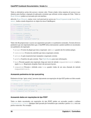 CakePHP Cookbook Documentation, Versão 2.x
Todas as alternativas acima irão acessar o mesmo valor. Foram criadas várias maneiras de acessar os pa-
râmetros para facilitar a migração de aplicações existentes que utilizam versões antigas do Cake. Todos os
Route Elements podem ser acessados por esta interface.
além dos Route Elements, muitas vezes você precisará ter acesso aos Passed Arguments e os Named Para-
meters. Ambos estarão disponíveis no objeto da classe CakeRequest:
// Argumentos passados
$this->request['pass'];
$this->request->pass;
$this->request->params['pass'];
// Parâmetros nomeados
$this->request['named'];
$this->request->named;
$this->request->params['named'];
Todos irão lhe proporcionar o acesso aos argumentos passados e os parâmetros nomeados. Existem diversos
parâmetros que são importantes/úteis que o CakePHP utiliza internamente e podem também ser encontrados
nos parâmetros da requisição:
• plugin O nome do plugin que trata a requisição. será null quando não for nenhum plugin.
• controller O nome do controller que trata a requisição corrente.
• action A ação responsável por manipular a requisição corrente.
• prefix O preﬁxo da ação corrente. Veja Preﬁx Routing para mais informações.
• bare Presente quando uma requisição chega por meio do método requestAction() e inclui a
opção bare. Requisições despidas (bare) não possuem layouts.
• requested Presente e deﬁnida como true quando vindas de um uma chamada do método
requestAction().
Acessando parâmetros do tipo querystring
Parâmetros do tipo “query string” presentes tipicamente em requisições do tipo GET podem ser lidos usando
CakeRequest::$query:
// Sendo a url /posts/index?page=1&sort=title
$this->request->query['page'];
// Você também pode acessar o valor via array
$this->request['url']['page'];
Acessando dados em requisições do tipo POST
Todos os dados encontrados em requisições do tipo POST podem ser acessados usando o atributo
CakeRequest::$data. Qualquer dado passado por formulários que contenha o preﬁxo data terá este
preﬁxo removido. Por exemplo:
56 Capítulo 4. Controllers
 