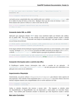 CakePHP Cookbook Documentation, Versão 2.x
// Uma tag input com o atributo "name" igual a 'data[Post][title]' é
acessavel em:
$this->request->data['Post']['title'];
você pode acessar a propriedade data como também pode usar o método CakeRequest::data() para
ler os dados do array de forma a evitar erros. Qualquer chave que não exista irá retornar o valor null.
Desta maneira não é preciso veriﬁcar se a chave existe antes de usá-la:
$foo = $this->request->data('Valor.que.nao.existe');
// $foo == null
Acessando dados XML ou JSON
Aplicações que empregam métodos REST muitas vezes transferem dados em formatos não codiﬁca-
dos no padrão URL. Você pode ler estas entradas de dados com qualquer formato usando o método
CakeRequest::input(). Fornecendo uma função de decodiﬁcação, você pode receber o conteúdo
em um formato desserializado:
// Obtém dados codificados no formato JSON submetidos por um método PUT/POST
$data = $this->request->input('json_decode');
Como alguns métodos de desserialização requerem parâmetros adicionais ao serem chamados, como a opção
“as array” da função json_decode ou se você quiser um XML convertido em um objeto DOMDocument,
o método CakeRequest::input() também suporta a passagem de parâmetros adicionais:
// Obtém dados codificados em XML submetidos por um método PUT/POST
$data = $this->request->input('Xml::build', array('return' => 'domdocument'));
Acessando informações sobre o caminho das URLs
O CakeRequest também fornece informações úteis sobre o caminho de sua aplicação. O
CakeRequest::$base e o CakeRequest::$webroot são úteis para gerar urls e determinar se sua
aplicação está ou não em um subdiretório.
Inspecionando a Requisição
Anteriormente, era preciso utilizar o RequestHandlerComponent para detectar vários aspectos de
uma requisição. Estes métodos foram transferidos para o CakeRequest e esta classe oferece uma nova
interface enquanto mantem certa compatibilidade com as versões anteriores do Cake:
$this->request->is('post');
$this->request->isPost();
Ambas os métodos chamados irão retornar o mesmo valor. Por enquanto os métodos ainda
são disponibilizados no RequestHandler mas são depreciados e ainda podem ser removidos futura-
mente. Você também pode facilmente estender os detectores que estão disponíveis usando o método
Mais sobre Controllers 57
 