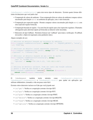 CakePHP Cookbook Documentation, Versão 2.x
CakeRequest::addDetector() para criar novos tipos de detectores. Existem quatro formas dife-
rentes de detectores que você pode criar:
• Comparação de valores de ambiente - Uma comparação feita em valores do ambiente compara valores
encontrados pela função env() no ambiente da aplicação, com o valor fornecido.
• Comparação por expressão regular - Permite comparar valores encontrados pela função env() com
uma expressão regular fornecida.
• Comparação baseada em opções - Usa uma lista de opções para criar expressões regulares. Chamadas
subsequentes para adicionar opções já fornecidas ao detector serão mescladas.
• Detectores do tipo Callback - Permitem fornecer um “callback” para tratar a veriﬁcação. O callback
irá receber o objeto de requisição como parâmetro único.
Alguns exemplos de uso:
// Adiciona um detector baseado em variáveis do ambiente
$this->request->addDetector('post', array('env' => 'REQUEST_METHOD', 'value'
˓→=> 'POST'));
// Adicionar um detector usando expressões regulares
$this->request->addDetector('iphone', array('env' => 'HTTP_USER_AGENT',
˓→'pattern' => '/iPhone/i'));
// Adicionar um detector baseado em uma lista de opções
$this->request->addDetector('internalIp', array(
'env' => 'CLIENT_IP',
'options' => array('192.168.0.101, '192.168.0.100')
));
// Adiciona um detector callback. Pode ser tanto uma função anônima
// quanto o nome de uma função a ser chamada.
$this->request->addDetector('awesome', function ($request) {
return isset($request->awesome);
});
O CakeRequest também inclui métodos como CakeRequest::domain(),
CakeRequest::subdomains() e CakeRequest::host() para ajudar em aplicações que
utilizam subdomínios, tornando a vida um pouco mais fácil.
Existem vários detectores inclusos no Cake que você já pode usar:
• is('get') Veriﬁca se a requisição corrente é do tipo GET.
• is('put') Veriﬁca se a requisição corrente é do tipo PUT.
• is('post') Veriﬁca se a requisição corrente é do tipo POST.
• is('delete') Veriﬁca se a requisição corrente é do tipo DELETE.
• is('head') Veriﬁca se a requisição corrente é do tipo HEAD.
• is('options') Veriﬁca se a requisição corrente é do tipo OPTIONS.
58 Capítulo 4. Controllers
 