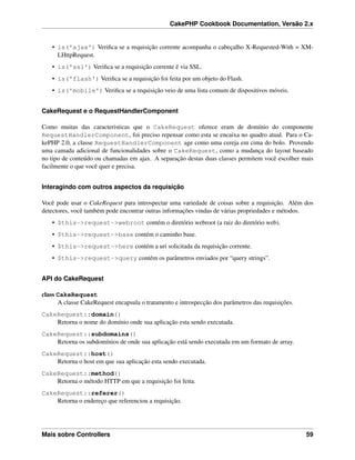 CakePHP Cookbook Documentation, Versão 2.x
• is('ajax') Veriﬁca se a requisição corrente acompanha o cabeçalho X-Requested-With = XM-
LHttpRequest.
• is('ssl') Veriﬁca se a requisição corrente é via SSL.
• is('flash') Veriﬁca se a requisição foi feita por um objeto do Flash.
• is('mobile') Veriﬁca se a requisição veio de uma lista comum de dispositivos móveis.
CakeRequest e o RequestHandlerComponent
Como muitas das caracteristicas que o CakeRequest oferece eram de domínio do componente
RequestHandlerComponent, foi preciso repensar como esta se encaixa no quadro atual. Para o Ca-
kePHP 2.0, a classe RequestHandlerComponent age como uma cereja em cima do bolo. Provendo
uma camada adicional de funcionalidades sobre o CakeRequest, como a mudança do layout baseado
no tipo de conteúdo ou chamadas em ajax. A separação destas duas classes permitem você escolher mais
facilmente o que você quer e precisa.
Interagindo com outros aspectos da requisição
Você pode usar o CakeRequest para introspectar uma variedade de coisas sobre a requisição. Além dos
detectores, você também pode encontrar outras informações vindas de várias propriedades e métodos.
• $this->request->webroot contém o diretório webroot (a raiz do diretório web).
• $this->request->base contém o caminho base.
• $this->request->here contém a uri solicitada da requisição corrente.
• $this->request->query contém os parâmetros enviados por “query strings”.
API do CakeRequest
class CakeRequest
A classe CakeRequest encapsula o tratamento e introspecção dos parâmetros das requisições.
CakeRequest::domain()
Retorna o nome do domínio onde sua aplicação esta sendo executada.
CakeRequest::subdomains()
Retorna os subdomínios de onde sua aplicação está sendo executada em um formato de array.
CakeRequest::host()
Retorna o host em que sua aplicação esta sendo executada.
CakeRequest::method()
Retorna o método HTTP em que a requisição foi feita.
CakeRequest::referer()
Retorna o endereço que referenciou a requisição.
Mais sobre Controllers 59
 