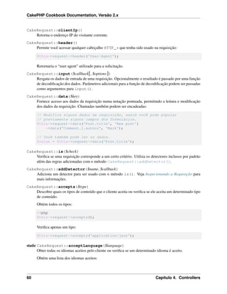 CakePHP Cookbook Documentation, Versão 2.x
CakeRequest::clientIp()
Retorna o endereço IP do visitante corrente.
CakeRequest::header()
Permite você acessar qualquer cabeçalho HTTP_* que tenha sido usado na requisição:
$this->request->header('User-Agent');
Retornaria o “user agent” utilizado para a solicitação.
CakeRequest::input($callback[, $options])
Resgata os dados de entrada de uma requisição. Opcionalmente o resultado é passado por uma função
de decodiﬁcação dos dados. Parâmetros adicionais para a função de decodiﬁcação podem ser passadas
como argumentos para input().
CakeRequest::data($key)
Fornece acesso aos dados da requisição numa notação pontuada, permitindo a leitura e modiﬁcação
dos dados da requisição. Chamadas também podem ser encadeadas:
// Modifica alguns dados da requisição, assim você pode popular
// previamente alguns campos dos formulários.
$this->request->data('Post.title', 'New post')
->data('Comment.1.author', 'Mark');
// Você também pode ler os dados.
$value = $this->request->data('Post.title');
CakeRequest::is($check)
Veriﬁca se uma requisição corresponde a um certo critério. Utiliza os detectores inclusos por padrão
além das regras adicionadas com o método CakeRequest::addDetector().
CakeRequest::addDetector($name, $callback)
Adiciona um detector para ser usado com o método is(). Veja Inspecionando a Requisição para
mais informações.
CakeRequest::accepts($type)
Descobre quais os tipos de conteúdo que o cliente aceita ou veriﬁca se ele aceita um determinado tipo
de conteúdo.
Obtém todos os tipos:
<?php
$this->request->accepts();
Veriﬁca apenas um tipo:
$this->request->accepts('application/json');
static CakeRequest::acceptLanguage($language)
Obter todas os idiomas aceitos pelo cliente ou veriﬁca se um determinado idioma é aceito.
Obtém uma lista dos idiomas aceitos:
60 Capítulo 4. Controllers
 