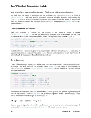CakePHP Cookbook Documentation, Versão 2.x
la e e substituí-la por sua própria classe, alterando o CakeResponse usado no arquivo index.php.
Isto fará com que todos os controllers da sua aplicação use CustomResponse ao invés de
CakeResponse. Você pode também substituir a instancia utilizada, deﬁnindo o novo objeto em
$this->response nos seus controllers. sobrescrever o objeto de resposta é útil durante os testes, permi-
tindo você simular os métodos que interagem com o header(). Veja a seção CakeResponse e Testes para
mais informações.
Lidando com tipos de conteúdo
Você pode controlar o “Content-Type” da resposta de sua aplicação usando o método
CakeResponse::type(). Se sua aplicação precisa lidar com tipos de conteúdos que não estão
inclusos no CakeResponse, você também poderá mapear estes tipos utilizando o método type():
// Adiciona o tipo vCard
$this->response->type(array('vcf' => 'text/v-card'));
// Define o Content-Type para vcard.
$this->response->type('vcf');
Normalmente você vai querer mapear os tipos de conteúdo adicionais no callback beforeFilter do
seu controller, assim, se você estiver usando o RequestHandlerComponent, poderá tirar proveito da
funcionalidade de troca de views baseado no tipo do conteúdo.
Enviando Anexos
Poderá existir momentos em que você queira enviar respostas dos controllers como sendo arquivos para
downloads. Você pode conseguir este resultado usando Media Views ou usando as funcionalidades do
CakeResponse. O método CakeResponse::download() permite você enviar respostas como ar-
quivos para download:
function sendFile($id) {
$this->autoRender = false;
$file = $this->Attachment->getFile($id);
$this->response->type($file['type']);
$this->response->download($file['name']);
$this->response->body($file['content']);
$this->response->send();
}
O exemplo acima demonstra como você pode utilizar o CakeResponse para gerar um arquivo para down-
load sem precisar usar a classe MediaView. Em geral, você vai preferir utilizar a classe MediaView por
possuir maiores funcionalidades que o CakeResponse.
Interagindo com o cache do navegador
Algumas vezes você precisará forçar o browser do cliente a não fazer cache dos resultados de uma ação de
um controller. CakeResponse::disableCache() é destinado para estes casos.:
62 Capítulo 4. Controllers
 