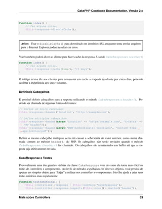 CakePHP Cookbook Documentation, Versão 2.x
function index() {
// faz alguma coisa.
$this->response->disableCache();
}
Aviso: Usar o disableCache() para downloads em domínios SSL enquanto tenta enviar arquivos
para o Internet Explorer poderá resultar em erros.
Você também poderá dizer ao cliente para fazer cache da resposta. Usando CakeResponse::cache():
function index() {
// faz alguma coisa.
$this->response->cache(time(), '+5 days');
}
O código acima diz aos clientes para armazenar em cache a resposta resultante por cinco dias, podendo
acelerar a experiência dos seus visitantes.
Deﬁnindo Cabeçalhos
É possível deﬁnir cabeçalhos para a resposta utilizando o método CakeResponse::header(). Po-
dendo ser chamada de algumas formas diferentes:
// Define um único cabeçalho
$this->response->header('Location', 'http://example.com');
// Define múltiplos cabeçalhos
$this->response->header(array('Location' => 'http://example.com', 'X-Extra' =>
˓→ 'My header'));
$this->response->header(array('WWW-Authenticate: Negotiate', 'Content-type:
˓→application/pdf'));
Deﬁnir o mesmo cabeçalho múltiplas vezes irá causar a sobrescrita do valor anterior, como numa cha-
mada comum ao método header() do PHP. Os cabeçalhos não serão enviados quando o método
CakeResponse::header() for chamado. Os cabeçalhos são armazenados em buffer até que a res-
posta seja efetivamente enviada.
CakeResponse e Testes
Provavelmente uma das grandes vitórias da classe CakeResponse vem de como ela torna mais fácil os
testes de controllers e componentes. Ao invés de métodos espalhados em diversos objetos, você precisa de
apenas um simples objeto para “forjar” e utilizar nos controllers e componentes. Isto lhe ajuda a criar seus
testes unitários mais rapidamente:
function testSomething() {
$this->controller->response = $this->getMock('CakeResponse');
$this->controller->response->expects($this->once())->method('header');
Mais sobre Controllers 63
 