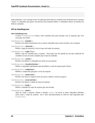 CakePHP Cookbook Documentation, Versão 2.x
...
}
Adicionalmente, você consegue testar sua aplicação pela linha de comando mais facilmente pois consegue
“forjar” os cabeçalhos que quiser sem precisar ﬁcar tentando deﬁnir os cabeçalhos diretos na interface de
linha de comandos.
API do CakeResponse
class CakeResponse
A classe CakeResponse fornece vários métodos úteis para interagir com as respostas que você
envia para um cliente.
CakeResponse::header()
Permite você deﬁnir diretamente um ou muitos cabeçalhos para serem enviados com a resposta.
CakeResponse::charset()
Deﬁne o mapa de caracteres (charset) que será usado na resposta.
CakeResponse::type($type)
Deﬁne o tipo de conteúdo para a resposta. Você pode usar um apelido de um tipo conhecido de
conteúdo ou usar um nome completo para o tipo do conteúdo.
CakeResponse::cache()
Permite você deﬁnir os cabeçalhos de cache em sua resposta.
CakeResponse::disableCache()
Deﬁne os cabeçalhos apropriados para desabilitar o cache da resposta pelo cliente.
CakeResponse::compress()
Habilita a compressão gzip para o envio da resposta.
CakeResponse::download()
Permite você enviar a resposta como um anexo e deﬁnir o nome do arquivo.
CakeResponse::statusCode()
Permite você alterar o código do status da resposta.
CakeResponse::body()
Deﬁne o conteúdo do corpo da resposta que será enviada.
CakeResponse::send()
Após ter criado a resposta, chamar o método send() irá enviar os todos cabeçalhos deﬁnidos
assim como o corpo da resposta. Isto é feito automaticamente no ﬁnal de cada requisição pelo
Dispatcher.
64 Capítulo 4. Controllers
 