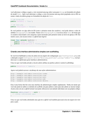 CakePHP Cookbook Documentation, Versão 2.x
você adicionar o código a seguir, a view mostrará uma tag select vazia para Group no formulário de adição
do model User. Após você adicionar o código, a view irá mostrar uma tag select populada com os IDs ou
nomes vindos da tabela groups no formulário de adição de User.
// Em Group.php
public $hasMany = 'User';
// Em User.php
public $belongsTo = 'Group';
Se você preferir ver algo além do ID (como o primeiro nome dos usuários), você pode alterar o valor do
atributo $displayField no model. Vamos ver o $displayField na nossa classe User de forma que
os usuários relacionados com categorias sejam mostrados pelo primeiro nome ao invés de apenas o ID. Em
muitos casos, este recurso torna o scaffold mais legível.
class User extends AppModel {
public $name = 'User';
public $displayField = 'first_name';
}
Criando uma interface administrativa simples com scaffolding
Se você tiver habilitado as rotas de admin em seu arquivo de conﬁguração app/Config/core.php com
a alteração a seguir Configure::write('Routing.prefixes',array('admin'));, você po-
derá usar o scaffold para gerar interfaces administrativas.
Uma vez que você tenha ativado a rota de admin atribua seu preﬁxo admin à variável scaffolding:
public $scaffold = 'admin';
Agora você poderá acessar o arcabouço de suas ações administrativas:
http://example.com/admin/controller/index
http://example.com/admin/controller/view
http://example.com/admin/controller/edit
http://example.com/admin/controller/add
http://example.com/admin/controller/delete
Esta é uma forma fácil de criar uma interface de administração simples rapidamente. Tenha em mente que
você não pode ter ambos os métodos de scaffold, um para admin e outro para não-admin ao mesmo tempo.
Assim como em um scaffold normal você pode sobrescrever um método individual com seu próprio código:
function admin_view($id = null) {
// código customizado aqui
}
Uma vez que você tenha substituído uma ação de scaffold você também precisará criar um arquivo de view
para a ação.
66 Capítulo 4. Controllers
 