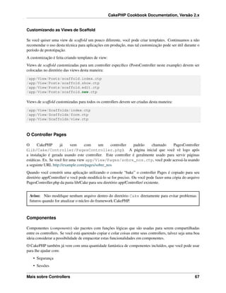 CakePHP Cookbook Documentation, Versão 2.x
Customizando as Views de Scaffold
Se você quiser uma view de scaffold um pouco diferente, você pode criar templates. Continuamos a não
recomendar o uso desta técnica para aplicações em produção, mas tal customização pode ser útil durante o
período de prototipação.
A customização é feita criando templates de view:
Views de scaffold customizadas para um controller especíﬁco (PostsController neste example) devem ser
colocadas no diretório das views desta maneira:
/app/View/Posts/scaffold.index.ctp
/app/View/Posts/scaffold.show.ctp
/app/View/Posts/scaffold.edit.ctp
/app/View/Posts/scaffold.new.ctp
Views de scaffold customizadas para todos os controllers devem ser criadas desta maneira:
/app/View/Scaffolds/index.ctp
/app/View/Scaffolds/form.ctp
/app/View/Scaffolds/view.ctp
O Controller Pages
O CakePHP já vem com um controller padrão chamado PagesController
(lib/Cake/Controller/PagesController.php). A página inicial que você vê logo após
a instalação é gerada usando este controller. Este controller é geralmente usado para servir páginas
estáticas. Ex. Se você fez uma view app/View/Pages/sobre_nos.ctp, você pode acessá-la usando
a seguinte URL http://example.com/pages/sobre_nos
Quando você constrói uma aplicação utilizando o console “bake” o controller Pages é copiado para seu
diretório app/Controller/ e você pode modiﬁcá-lo se for preciso. Ou você pode fazer uma cópia do arquivo
PagesController.php da pasta lib/Cake para seu diretório app/Controller/ existente.
Aviso: Não modiﬁque nenhum arquivo dentro do diretório Cake diretamente para evitar problemas
futuros quando for atualizar o núcleo do framework CakePHP.
Componentes
Componentes (components) são pacotes com funções lógicas que são usadas para serem compartilhadas
entre os controllers. Se você está querendo copiar e colar coisas entre seus controllers, talvez seja uma boa
ideia considerar a possibilidade de empacotar estas funcionalidades em componentes.
O CakePHP também já vem com uma quantidade fantástica de componentes incluídos, que você pode usar
para lhe ajudar com:
• Segurança
• Sessões
Mais sobre Controllers 67
 