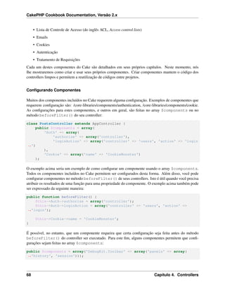 CakePHP Cookbook Documentation, Versão 2.x
• Lista de Controle de Acesso (do inglês ACL, Access control lists)
• Emails
• Cookies
• Autenticação
• Tratamento de Requisições
Cada um destes componentes do Cake são detalhados em seus próprios capítulos. Neste momento, nós
lhe mostraremos como criar e usar seus próprios componentes. Criar componentes mantem o código dos
controllers limpos e permitem a reutilização de códigos entre projetos.
Conﬁgurando Componentes
Muitos dos componentes incluídos no Cake requerem alguma conﬁguração. Exemplos de componentes que
requerem conﬁguração são: /core-libraries/components/authentication, /core-libraries/components/cookie.
As conﬁgurações para estes componentes, e outros em geral, são feitas no array $components ou no
método beforeFilter() do seu controller:
class PostsController extends AppController {
public $components = array(
'Auth' => array(
'authorize' => array('controller'),
'loginAction' => array('controller' => 'users', 'action' => 'login
˓→')
),
'Cookie' => array('name' => 'CookieMonster')
);
O exemplo acima seria um exemplo de como conﬁgurar um componente usando o array $components.
Todos os componentes incluídos no Cake permitem ser conﬁgurados desta forma. Além disso, você pode
conﬁgurar componentes no método beforeFilter() de seus controllers. Isto é útil quando você precisa
atribuir os resultados de uma função para uma propriedade do componente. O exemplo acima também pode
ser expressado da seguinte maneira:
public function beforeFilter() {
$this->Auth->authorize = array('controller');
$this->Auth->loginAction = array('controller' => 'users', 'action' =>
˓→'login');
$this->Cookie->name = 'CookieMonster';
}
É possível, no entanto, que um componente requeira que certa conﬁguração seja feita antes do método
beforeFilter() do controller ser executado. Para este ﬁm, alguns componentes permitem que conﬁ-
gurações sejam feitas no array $components:
public $components = array('DebugKit.Toolbar' => array('panels' => array(
˓→'history', 'session')));
68 Capítulo 4. Controllers
 