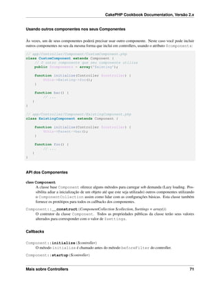 CakePHP Cookbook Documentation, Versão 2.x
Usando outros componentes nos seus Componentes
Às vezes, um de seus componentes poderá precisar usar outro componente. Neste caso você pode incluir
outros componentes no seu da mesma forma que inclui em controllers, usando o atributo $components:
// app/Controller/Component/CustomComponent.php
class CustomComponent extends Component {
// O outro componente que seu componente utiliza
public $components = array('Existing');
function initialize(Controller $controller) {
$this->Existing->foo();
}
function bar() {
// ...
}
}
// app/Controller/Component/ExistingComponent.php
class ExistingComponent extends Component {
function initialize(Controller $controller) {
$this->Parent->bar();
}
function foo() {
// ...
}
}
API dos Componentes
class Component
A classe base Component oferece alguns métodos para carregar sob demanda (Lazy loading. Pos-
sibilita adiar a inicialização de um objeto até que este seja utilizado) outros componentes utilizando
o ComponentCollection assim como lidar com as conﬁgurações básicas. Esta classe também
fornece os protótipos para todos os callbacks dos componentes.
Component::__construct(ComponentCollection $collection, $settings = array())
O contrutor da classe Component. Todos as propriedades públicas da classe terão seus valores
alterados para corresponder com o valor de $settings.
Callbacks
Component::initialize($controller)
O método initialize é chamado antes do método beforeFilter do controller.
Component::startup($controller)
Mais sobre Controllers 71
 