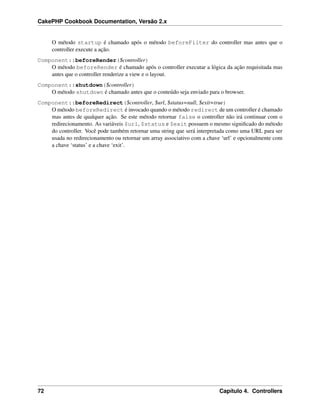CakePHP Cookbook Documentation, Versão 2.x
O método startup é chamado após o método beforeFilter do controller mas antes que o
controller execute a ação.
Component::beforeRender($controller)
O método beforeRender é chamado após o controller executar a lógica da ação requisitada mas
antes que o controller renderize a view e o layout.
Component::shutdown($controller)
O método shutdown é chamado antes que o conteúdo seja enviado para o browser.
Component::beforeRedirect($controller, $url, $status=null, $exit=true)
O método beforeRedirect é invocado quando o método redirect de um controller é chamado
mas antes de qualquer ação. Se este método retornar false o controller não irá continuar com o
redirecionamento. As variáveis $url, $status e $exit possuem o mesmo signiﬁcado do método
do controller. Você pode também retornar uma string que será interpretada como uma URL para ser
usada no redirecionamento ou retornar um array associativo com a chave ‘url’ e opcionalmente com
a chave ‘status’ e a chave ‘exit’.
72 Capítulo 4. Controllers
 