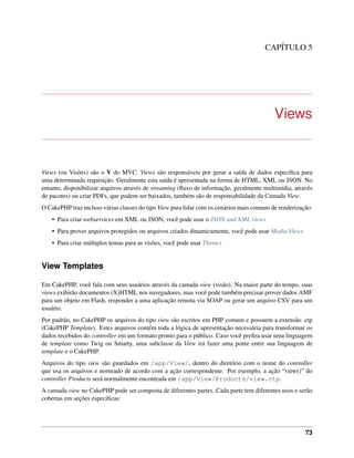 CAPÍTULO 5
Views
Views (ou Visões) são o V do MVC. Views são responsáveis por gerar a saída de dados especíﬁca para
uma determinada requisição. Geralmente esta saída é apresentada na forma de HTML, XML ou JSON. No
entanto, disponibilizar arquivos através de streaming (ﬂuxo de informação, geralmente multimídia, através
de pacotes) ou criar PDFs, que podem ser baixados, também são de responsabilidade da Camada View.
O CakePHP traz incluso várias classes do tipo View para lidar com os cenários mais comuns de renderização:
• Para criar webservices em XML ou JSON, você pode usar o JSON and XML views
• Para prover arquivos protegidos ou arquivos criados dinamicamente, você pode usar Media Views
• Para criar múltiplos temas para as visões, você pode usar Themes
View Templates
Em CakePHP, você fala com seus usuários através da camada view (visão). Na maior parte do tempo, suas
views exibirão documentos (X)HTML nos navegadores, mas você pode também precisar prover dados AMF
para um objeto em Flash, responder a uma aplicação remota via SOAP ou gerar um arquivo CSV para um
usuário.
Por padrão, no CakePHP os arquivos do tipo view são escritos em PHP comum e possuem a extensão .ctp
(CakePHP Template). Estes arquivos contém toda a lógica de apresentação necessária para transformar os
dados recebidos do controller em um formato pronto para o público. Caso você preﬁra usar uma linguagem
de template como Twig ou Smarty, uma subclasse da View irá fazer uma ponte entre sua linguagem de
template e o CakePHP.
Arquivos do tipo view são guardados em /app/View/, dentro do diretório com o nome do controller
que usa os arquivos e nomeado de acordo com a ação correspondente. Por exemplo, a ação “view()” do
controller Products será normalmente encontrada em /app/View/Products/view.ctp.
A camada view no CakePHP pode ser composta de diferentes partes. Cada parte tem diferentes usos e serão
cobertas em seções especíﬁcas:
73
 