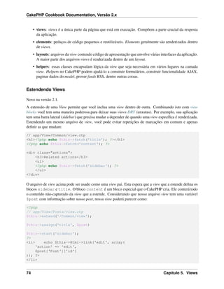 CakePHP Cookbook Documentation, Versão 2.x
• views: views é a única parte da página que está em execução. Compõem a parte crucial da resposta
da aplicação.
• elements: pedaços de código pequenos e reutilizáveis. Elements geralmente são renderizados dentro
de views.
• layouts: arquivos da view contendo código de apresentação que envolve várias interfaces da aplicação.
A maior parte dos arquivos views é renderizada dentro de um layout.
• helpers: essas classes encapsulam lógica da view que seja necessária em vários lugares na camada
view. Helpers no CakePHP podem ajudá-lo a construir formulários, construir funcionalidade AJAX,
paginar dados do model, prover feeds RSS, dentre outras coisas.
Estendendo Views
Novo na versão 2.1.
A extensão de uma View permite que você inclua uma view dentro de outra. Combinando isto com view
blocks você tem uma maneira poderosa para deixar suas views DRY (enxutas). Por exemplo, sua aplicação
tem uma barra lateral (sidebar) que precisa mudar a depender de quando uma view especíﬁca é renderizada.
Estendendo um mesmo arquivo de view, você pode evitar repetições de marcações em comum e apenas
deﬁnir as que mudam:
// app/View/Common/view.ctp
<h1><?php echo $this->fetch('title'); ?></h1>
<?php echo $this->fetch('content'); ?>
<div class="actions">
<h3>Related actions</h3>
<ul>
<?php echo $this->fetch('sidebar'); ?>
</ul>
</div>
O arquivo de view acima pode ser usado como uma view pai. Esta espera que a view que a estende deﬁna os
blocos sidebar e title. O bloco content é um bloco especial que o CakePHP cria. Ele conterá todo
o conteúdo não-capturado da view que a estende. Considerando que nosso arquivo view tem uma variável
$post com informação sobre nosso post, nossa view poderá parecer como:
<?php
// app/View/Posts/view.ctp
$this->extend('/Common/view');
$this->assign('title', $post)
$this->start('sidebar');
?>
<li> echo $this->Html->link('edit', array(
'action' => 'edit',
$post['Post']['id']
)); ?>
</li>
74 Capítulo 5. Views
 