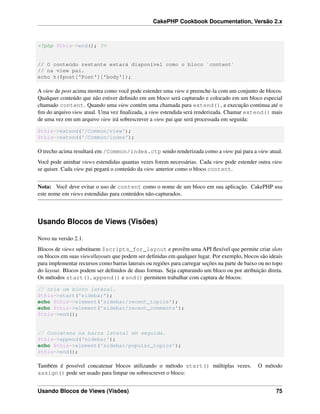 CakePHP Cookbook Documentation, Versão 2.x
<?php $this->end(); ?>
// O conteúdo restante estará disponível como o bloco `content`
// na view pai.
echo h($post['Post']['body']);
A view de post acima mostra como você pode estender uma view e preenche-la com um conjunto de blocos.
Qualquer conteúdo que não estiver deﬁnido em um bloco será capturado e colocado em um bloco especial
chamado content. Quando uma view contém uma chamada para extend(), a execução continua até o
ﬁm do arquivo view atual. Uma vez ﬁnalizada, a view estendida será renderizada. Chamar extend() mais
de uma vez em um arquivo view irá sobrescrever a view pai que será processada em seguida:
$this->extend('/Common/view');
$this->extend('/Common/index');
O trecho acima resultará em /Common/index.ctp sendo renderizada como a view pai para a view atual.
Você pode aninhar views estendidas quantas vezes forem necessárias. Cada view pode estender outra view
se quiser. Cada view pai pegará o conteúdo da view anterior como o bloco content.
Nota: Você deve evitar o uso de content como o nome de um bloco em sua aplicação. CakePHP usa
este nome em views estendidas para conteúdos não-capturados.
Usando Blocos de Views (Visões)
Novo na versão 2.1.
Blocos de views substituem $scripts_for_layout e provêm uma API ﬂexível que permite criar slots
ou blocos em suas views/layouts que podem ser deﬁnidas em qualquer lugar. Por exemplo, blocos são ideais
para implementar recursos como barras laterais ou regiões para carregar seções na parte de baixo ou no topo
do layout. Blocos podem ser deﬁnidos de duas formas. Seja capturando um bloco ou por atribuição direta.
Os métodos start(), append() e end() permitem trabalhar com captura de blocos:
// cria um bloco lateral.
$this->start('sidebar');
echo $this->element('sidebar/recent_topics');
echo $this->element('sidebar/recent_comments');
$this->end();
// Concatena na barra lateral em seguida.
$this->append('sidebar');
echo $this->element('sidebar/popular_topics');
$this->end();
Também é possível concatenar blocos utilizando o método start() múltiplas vezes. O método
assign() pode ser usado para limpar ou sobrescrever o bloco:
Usando Blocos de Views (Visões) 75
 