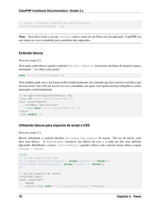 CakePHP Cookbook Documentation, Versão 2.x
// Limpa o conteúdo anterior da barra lateral.
$this->assign('sidebar', '');
Nota: Você deve evitar o uso de content como o nome de um bloco em sua aplicação. CakePHP usa
este nome em views estendidas para conteúdos não-capturados .
Exibindo blocos
Novo na versão 2.1.
Você pode exibir blocos usando o método fetch(). fetch() irá retornar um bloco de maneira segura,
retornando ‘’ se o bloco não existir”:
echo $this->fetch('sidebar');
Você também pode usar o fetch para exibir condicionalmente um conteúdo que deve envolver um bloco que
deveria existir. Isto é útil em layouts ou views estendidas, nas quais você queira mostrar cabeçalhos e outras
marcações condicionalmente:
// em app/View/Layouts/default.ctp
<?php if ($this->fetch('menu')): ?>
<div class="menu">
<h3>Menu options</h3>
<?php echo $this->fetch('menu'); ?>
</div>
<?php endif; ?>
Utilizando blocos para arquivos de script e CSS
Novo na versão 2.1.
Blocos substituem a variável obsoleta $scripts_for_layout do layout. Em vez de usá-la, você
deve usar blocos. A HtmlHelper vincula-se aos blocos da view e a cada um dos seus métodos
php:meth:~HtmlHelper::script(), css() e meta() quando o bloco com o mesmo nome utiliza a opção
inline = false:
<?php
// no seu arquivo de view
$this->Html->script('carousel', array('inline' => false));
$this->Html->css('carousel', array('inline' => false));
?>
// no seu arquivo de layout
<!DOCTYPE html>
<html lang="en">
<head>
<title><?php echo $this->fetch('title'); ?></title>
76 Capítulo 5. Views
 