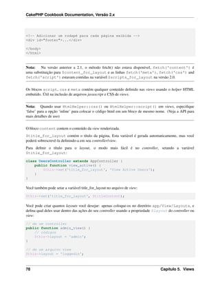 CakePHP Cookbook Documentation, Versão 2.x
<!-- Adicionar um rodapé para cada página exibida -->
<div id="footer">...</div>
</body>
</html>
Nota: Na versão anterior a 2.1, o método fetch() não estava disponível, fetch('content') é
uma substituição para $content_for_layout e as linhas fetch('meta'), fetch('css') and
fetch('script') estavam contidas na variável $scripts_for_layout na versão 2.0.
Os blocos script, css e meta contém qualquer conteúdo deﬁnido nas views usando o helper HTML
embutido. Útil na inclusão de arquivos javascript e CSS de views.
Nota: Quando usar HtmlHelper::css() ou HtmlHelper::script() em views, especiﬁque
‘false’ para a opção ‘inline’ para colocar o código html em um bloco de mesmo nome. (Veja a API para
mais detalhes de uso)
O bloco content contem o conteúdo da view renderizada.
$title_for_layout contém o título da página, Esta variável é gerada automaticamente, mas você
poderá sobrescrevê-la deﬁnindo-a em seu controller/view.
Para deﬁnir o título para o layout, o modo mais fácil é no controller, setando a variável
$title_for_layout:
class UsersController extends AppController {
public function view_active() {
$this->set('title_for_layout', 'View Active Users');
}
}
Você também pode setar a variável title_for_layout no arquivo de view:
$this->set('title_for_layout', $titleContent);
Você pode criar quantos layouts você desejar: apenas coloque-os no diretório app/View/Layouts, e
deﬁna qual deles usar dentro das ações do seu controller usando a propriedade $layout do controller ou
view:
// de um controller
public function admin_view() {
// códigos
$this->layout = 'admin';
}
// de um arquivo view
$this->layout = 'loggedin';
78 Capítulo 5. Views
 