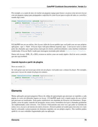 CakePHP Cookbook Documentation, Versão 2.x
Por exemplo, se a seção do meu site incluir um pequeno espaço para banner, eu posso criar um novo layout
com um pequeno espaço para propaganda e especiﬁcá-lo como layout para as ações de todos os controllers
usando algo como:
class UsersController extends AppController {
public function view_active() {
$this->set('title_for_layout', 'View Active Users');
$this->layout = 'default_small_ad';
}
public function view_image() {
$this->layout = 'image';
//output user image
}
}
O CakePHP tem em seu núcleo, dois layouts (além do layout padrão) que você pode usar em suas próprias
aplicações: ‘ajax’ e ‘ﬂash’. O layout Ajax é útil para elaborar respostas Ajax - é um layout vazio (a maior
parte das chamadas ajax requer pouca marcação de retorno, preferencialmente a uma interface totalmente
renderizada). O layout ﬂash é usado para mensagens mostradas pelo método Controller::flash().
Outros três layouts, XML, JS, e RSS, existem no núcleo como um modo rápido e fácil de servir conteúdo
que não seja text/html.
Usando layouts a partir de plugins
Novo na versão 2.1.
Se você quiser usar um layout que existe em um plugin, você pode usar a sintaxe de plugin. Por exemplo,
para usar o layout de contato do plugin de contatos:
class UsersController extends AppController {
public function view_active() {
$this->layout = 'Contacts.contact';
}
}
Elements
Muitas aplicações possuem pequenos blocos de código de apresentação que precisam ser repetidos a cada
página, às vezes em diferentes lugares no layout. O CakePHP ajuda você a repetir partes do seu website
que precisam ser reutilizados. Estas partes reutilizáveis são chamadas de Elements (ou Elementos). Propa-
gandas, caixas de ajuda, controles de navegação, menus extras, formulários de login e chamadas geralmente
são implementadas como elements. Um element é básicamente uma mini-view que pode ser incluída em
outras views, layouts e até mesmo em outros elements. Elements podem ser usados para criar uma view mais
legível, colocando o processamento de elementos repetidos em seu próprio arquivo. Eles também podem
ajudá-lo a re-usar conteúdos fragmentados pela sua aplicação.
Elements 79
 