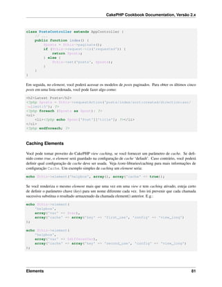 CakePHP Cookbook Documentation, Versão 2.x
class PostsController extends AppController {
// ...
public function index() {
$posts = $this->paginate();
if ($this->request->is('requested')) {
return $posts;
} else {
$this->set('posts', $posts);
}
}
}
Em seguida, no element, você poderá acessar os modelos de posts paginados. Para obter os últimos cinco
posts em uma lista ordenada, você pode fazer algo como:
<h2>Latest Posts</h2>
<?php $posts = $this->requestAction('posts/index/sort:created/direction:asc/
˓→limit:5'); ?>
<?php foreach ($posts as $post): ?>
<ol>
<li><?php echo $post['Post']['title']; ?></li>
</ol>
<?php endforeach; ?>
Caching Elements
Você pode tomar proveito do CakePHP view caching, se você fornecer um parâmetro de cache. Se deﬁ-
nido como true, o element será guardado na conﬁguração de cache ‘default’. Caso contrário, você poderá
deﬁnir qual conﬁguração de cache deve ser usada. Veja /core-libraries/caching para mais informações de
conﬁguração Cache. Um exemplo simples de caching um element seria:
echo $this->element('helpbox', array(), array('cache' => true));
Se você renderiza o mesmo element mais que uma vez em uma view e tem caching ativado, esteja certo
de deﬁnir o parâmetro chave (key) para um nome diferente cada vez. Isto irá prevenir que cada chamada
sucessiva substitua o resultado armazenado da chamada element() anterior. E.g.:
echo $this->element(
'helpbox',
array('var' => $var),
array('cache' => array('key' => 'first_use', 'config' => 'view_long')
);
echo $this->element(
'helpbox',
array('var' => $differenVar),
array('cache' => array('key' => 'second_use', 'config' => 'view_long')
);
Elements 81
 