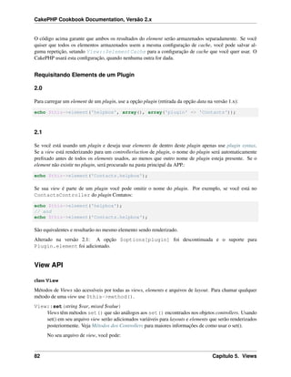 CakePHP Cookbook Documentation, Versão 2.x
O código acima garante que ambos os resultados do element serão armazenados separadamente. Se você
quiser que todos os elementos armazenados usem a mesma conﬁguração de cache, você pode salvar al-
guma repetição, setando View::$elementCache para a conﬁguração de cache que você quer usar. O
CakePHP usará esta conﬁguração, quando nenhuma outra for dada.
Requisitando Elements de um Plugin
2.0
Para carregar um element de um plugin, use a opção plugin (retirada da opção data na versão 1.x):
echo $this->element('helpbox', array(), array('plugin' => 'Contacts'));
2.1
Se você está usando um plugin e deseja usar elements de dentro deste plugin apenas use plugin syntax.
Se a view está renderizando para um controller/action de plugin, o nome do plugin será automaticamente
preﬁxado antes de todos os elements usados, ao menos que outro nome de plugin esteja presente. Se o
element não existir no plugin, será procurado na pasta principal da APP.:
echo $this->element('Contacts.helpbox');
Se sua view é parte de um plugin você pode omitir o nome do plugin. Por exemplo, se você está no
ContactsController do plugin Contatos:
echo $this->element('helpbox');
// and
echo $this->element('Contacts.helpbox');
São equivalentes e resultarão no mesmo elemento sendo renderizado.
Alterado na versão 2.1: A opção $options[plugin] foi descontinuada e o suporte para
Plugin.element foi adicionado.
View API
class View
Métodos de Views são acessíveis por todas as views, elements e arquivos de layout. Para chamar qualquer
método de uma view use $this->method().
View::set(string $var, mixed $value)
Views têm métodos set() que são análogos aos set() encontrados nos objetos controllers. Usando
set() em seu arquivo view serão adicionados variáveis para layouts e elements que serão renderizados
posteriormente. Veja Métodos dos Controllers para maiores informações de como usar o set().
No seu arquivo de view, você pode:
82 Capítulo 5. Views
 