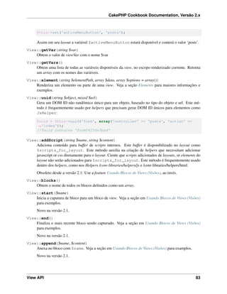 CakePHP Cookbook Documentation, Versão 2.x
$this->set('activeMenuButton', 'posts');
Assim em seu layout a variável $activeMenuButton estará disponível e conterá o valor ‘posts’.
View::getVar(string $var)
Obtem o valor de viewVar com o nome $var
View::getVars()
Obtem uma lista de todas as variáveis disponíveis da view, no escopo renderizado corrente. Retorna
um array com os nomes das variáveis.
View::element(string $elementPath, array $data, array $options = array())
Renderiza um elemento ou parte de uma view. Veja a seção Elements para maiores informações e
exemplos.
View::uuid(string $object, mixed $url)
Gera um DOM ID não randômico único para um objeto, baseado no tipo do objeto e url. Este mé-
todo é frequentemente usado por helpers que precisam gerar DOM ID únicos para elementos como
JsHelper:
$uuid = $this->uuid('form', array('controller' => 'posts', 'action' =>
˓→'index'));
//$uuid contains 'form0425fe3bad'
View::addScript(string $name, string $content)
Adiciona conteúdo para buffer de scripts internos. Este buffer é disponibilizado no layout como
$scripts_for_layout. Este método auxilia na criação de helpers que necessitam adicionar
javascript or css diretamente para o layout. Ciente que scripts adicionados de layouts, or elements do
layout não serão adicionados para $scripts_for_layout. Este método é frequentemente usado
dentro dos helpers, como nos Helpers /core-libraries/helpers/js e /core-libraries/helpers/html.
Obsoleto desde a versão 2.1: Use a feature Usando Blocos de Views (Visões), ao invés.
View::blocks()
Obtem o nome de todos os blocos deﬁnidos como um array.
View::start($name)
Inicia a caputura de bloco para um bloco de view. Veja a seção em Usando Blocos de Views (Visões)
para exemplos.
Novo na versão 2.1.
View::end()
Finaliza o mais recente bloco sendo capturado. Veja a seção em Usando Blocos de Views (Visões)
para exemplos.
Novo na versão 2.1.
View::append($name, $content)
Anexa no bloco com $name. Veja a seção em Usando Blocos de Views (Visões) para examplos.
Novo na versão 2.1.
View API 83
 