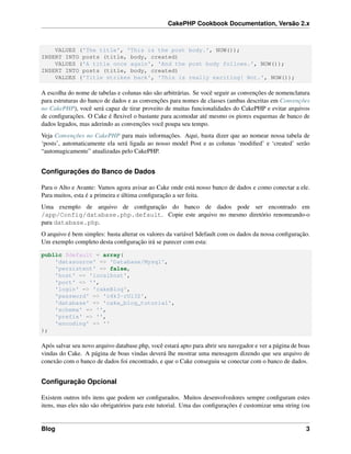 CakePHP Cookbook Documentation, Versão 2.x
VALUES ('The title', 'This is the post body.', NOW());
INSERT INTO posts (title, body, created)
VALUES ('A title once again', 'And the post body follows.', NOW());
INSERT INTO posts (title, body, created)
VALUES ('Title strikes back', 'This is really exciting! Not.', NOW());
A escolha do nome de tabelas e colunas não são arbitrárias. Se você seguir as convenções de nomenclatura
para estruturas do banco de dados e as convenções para nomes de classes (ambas descritas em Convenções
no CakePHP), você será capaz de tirar proveito de muitas funcionalidades do CakePHP e evitar arquivos
de conﬁgurações. O Cake é ﬂexivel o bastante para acomodar até mesmo os piores esquemas de banco de
dados legados, mas aderindo as convenções você poupa seu tempo.
Veja Convenções no CakePHP para mais informações. Aqui, basta dizer que ao nomear nossa tabela de
‘posts’, automaticamente ela será ligada ao nosso model Post e as colunas ‘modiﬁed’ e ‘created’ serão
“automagicamente” atualizadas pelo CakePHP.
Conﬁgurações do Banco de Dados
Para o Alto e Avante: Vamos agora avisar ao Cake onde está nosso banco de dados e como conectar a ele.
Para muitos, esta é a primeira e última conﬁguração a ser feita.
Uma exemplo de arquivo de conﬁguração do banco de dados pode ser encontrado em
/app/Config/database.php.default. Copie este arquivo no mesmo diretório renomeando-o
para database.php.
O arquivo é bem simples: basta alterar os valores da variável $default com os dados da nossa conﬁguração.
Um exemplo completo desta conﬁguração irá se parecer com esta:
public $default = array(
'datasource' => 'Database/Mysql',
'persistent' => false,
'host' => 'localhost',
'port' => '',
'login' => 'cakeBlog',
'password' => 'c4k3-rUl3Z',
'database' => 'cake_blog_tutorial',
'schema' => '',
'prefix' => '',
'encoding' => ''
);
Após salvar seu novo arquivo database.php, você estará apto para abrir seu navegador e ver a página de boas
vindas do Cake. A página de boas vindas deverá lhe mostrar uma mensagem dizendo que seu arquivo de
conexão com o banco de dados foi encontrado, e que o Cake conseguiu se conectar com o banco de dados.
Conﬁguração Opcional
Existem outros três itens que podem ser conﬁgurados. Muitos desenvolvedores sempre conﬁguram estes
itens, mas eles não são obrigatórios para este tutorial. Uma das conﬁgurações é customizar uma string (ou
Blog 3
 