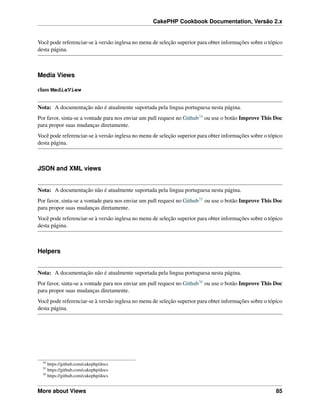 CakePHP Cookbook Documentation, Versão 2.x
Você pode referenciar-se à versão inglesa no menu de seleção superior para obter informações sobre o tópico
desta página.
Media Views
class MediaView
Nota: A documentação não é atualmente suportada pela lingua portuguesa nesta página.
Por favor, sinta-se a vontade para nos enviar um pull request no Github34 ou use o botão Improve This Doc
para propor suas mudanças diretamente.
Você pode referenciar-se à versão inglesa no menu de seleção superior para obter informações sobre o tópico
desta página.
JSON and XML views
Nota: A documentação não é atualmente suportada pela lingua portuguesa nesta página.
Por favor, sinta-se a vontade para nos enviar um pull request no Github35 ou use o botão Improve This Doc
para propor suas mudanças diretamente.
Você pode referenciar-se à versão inglesa no menu de seleção superior para obter informações sobre o tópico
desta página.
Helpers
Nota: A documentação não é atualmente suportada pela lingua portuguesa nesta página.
Por favor, sinta-se a vontade para nos enviar um pull request no Github36 ou use o botão Improve This Doc
para propor suas mudanças diretamente.
Você pode referenciar-se à versão inglesa no menu de seleção superior para obter informações sobre o tópico
desta página.
34
https://github.com/cakephp/docs
35
https://github.com/cakephp/docs
36
https://github.com/cakephp/docs
More about Views 85
 
