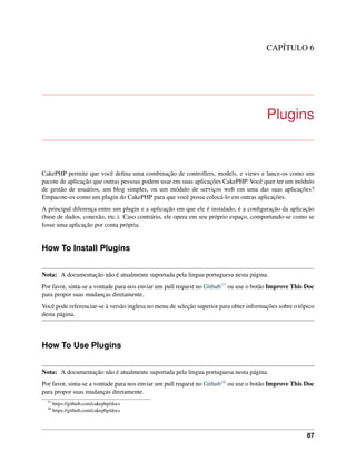 CAPÍTULO 6
Plugins
CakePHP permite que você deﬁna uma combinação de controllers, models, e views e lance-os como um
pacote de aplicação que outras pessoas podem usar em suas aplicações CakePHP. Você quer ter um módulo
de gestão de usuários, um blog simples, ou um módulo de serviços web em uma das suas aplicações?
Empacote-os como um plugin do CakePHP para que você possa colocá-lo em outras aplicações.
A principal diferença entre um plugin e a aplicação em que ele é instalado, é a conﬁguração da aplicação
(base de dados, conexão, etc.). Caso contrário, ele opera em seu próprio espaço, comportando-se como se
fosse uma aplicação por conta própria.
How To Install Plugins
Nota: A documentação não é atualmente suportada pela lingua portuguesa nesta página.
Por favor, sinta-se a vontade para nos enviar um pull request no Github37 ou use o botão Improve This Doc
para propor suas mudanças diretamente.
Você pode referenciar-se à versão inglesa no menu de seleção superior para obter informações sobre o tópico
desta página.
How To Use Plugins
Nota: A documentação não é atualmente suportada pela lingua portuguesa nesta página.
Por favor, sinta-se a vontade para nos enviar um pull request no Github38 ou use o botão Improve This Doc
para propor suas mudanças diretamente.
37
https://github.com/cakephp/docs
38
https://github.com/cakephp/docs
87
 