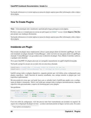 CakePHP Cookbook Documentation, Versão 2.x
Você pode referenciar-se à versão inglesa no menu de seleção superior para obter informações sobre o tópico
desta página.
How To Create Plugins
Nota: A documentação não é atualmente suportada pela lingua portuguesa nesta página.
Por favor, sinta-se a vontade para nos enviar um pull request no Github39 ou use o botão Improve This Doc
para propor suas mudanças diretamente.
Você pode referenciar-se à versão inglesa no menu de seleção superior para obter informações sobre o tópico
desta página.
Instalando um Plugin
Para instalar um plugin, basta simplesmente colocar a pasta plugin dentro do diretório app/Plugin. Se você
está instalando um plugin chamado ‘ContactManager’, então você deve ter uma pasta dentro de app/Plugin
chamado ‘ContactManager’ em que podem estar os diretórios de plugin: View, Model, Controller, webroot,
e qualquer outro diretório.
Novo para CakePHP 2.0, plugins precisam ser carregados manualmente em app/Conﬁg/bootstrap.php.
Você pode carregá-los um por um ou todos eles em uma única chamada:
CakePlugin::loadAll(); // Carrega todos os plugins de uma vez
CakePlugin::load('ContactManager'); // Carrega um único plugin
loadAll carrega todos os plugins disponíveis, enquanto permite que você deﬁna certas conﬁgurações para
plugins especíﬁcos. load() funciona de maneira semelhante, mas carrega somente os plugins que você
especiﬁcar explicitamente.
Há uma porção de coisas que você pode fazer com os métodos load e loadAll para ajudar com a conﬁgu-
ração do plugin e roteamento. Talvez você tenha que carregar todos os plugins automaticamente, enquanto
especiﬁca rotas personalizadas e arquivos de bootstrap para certos plugins.
Sem problema:
CakePlugin::loadAll(array(
'Blog' => array('routes' => true),
'ContactManager' => array('bootstrap' => true),
'WebmasterTools' => array('bootstrap' => true, 'routes' => true),
));
Com este estilo de conﬁguração, você não precisa mais fazer manualmente um include() ou require() de
arquivo de conﬁguração do plugin ou rotas – acontece automaticamente no lugar e na hora certa. Os exatos
39
https://github.com/cakephp/docs
88 Capítulo 6. Plugins
 