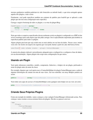 CakePHP Cookbook Documentation, Versão 2.x
mesmos parâmetros também poderiam ter sido fornecidos ao método load(), o que teria carregado apenas
aqueles três plugins, e não o resto.
Finalmente, você pode especiﬁcar também um conjunto de padrões para loadAll que se aplicará a cada
plugin que não tem uma conﬁguração mais especíﬁca.
Carrega o arquivo bootstrap de todos os plugins, e as rotas do plugin Blog:
CakePlugin::loadAll(array(
array('bootstrap' => true),
'Blog' => array('routes' => true)
));
Note que todos os arquivos especiﬁcados devem realmente existir no plugin(s) conﬁgurado ou o PHP irá dar
avisos (warnings) para cada arquivo que não pôde carregar. Isto é especialmente importante para lembrar ao
especiﬁcar padrões para todos os plugins.
Alguns plugins precisam que seja criado uma ou mais tabelas em sua base de dados. Nesses casos, muitas
vezes eles vão incluir um arquivo de esquema que você pode chamar a partir do cake shell dessa forma:
user@host$ cake schema create --plugin ContactManager
A maioria dos plugins indicará o procedimento adequado para a conﬁgurá-los e conﬁgurar a base de dados,
em sua documentação. Alguns plugins irão exigir mais conﬁgurações do que outros.
Usando um Plugin
Você pode referenciar controllers, models, components, behaviors, e helpers de um plugin, preﬁxando o
nome do plugin antes do nome da classe.
Por exemplo, digamos que você queira usar o ContactInfoHelper do plugin CantactManager para a saída de
algumas informações de contato em uma de suas views. Em seu controller, seu array $helpers poderia ser
assim:
public $helpers = array('ContactManager.ContactInfo');
Você então será capaz de acessar o ContactInfoHelper como qualquer outro helper em sua view, tal como:
echo $this->ContactInfo->address($contact);
Criando Seus Próprios Plugins
Como um exemplo de trabalho, vamos começar a criar o plugin ContactManager referenciado acima. Para
começar, vamos montar a nossa estrutura básica de plugins. Ela deve se parecer com isso:
/app
/Plugin
/ContactManager
/Controller
Usando um Plugin 89
 