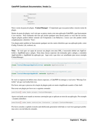 CakePHP Cookbook Documentation, Versão 2.x
/Component
/Model
/Behavior
/View
/Helper
/Layouts
Note o nome da pasta do plugin, ‘ContactManager‘. É importante que essa pasta tenha o mesmo nome do
plugin.
Dentro da pasta do plugin, você verá que se parece muito com uma aplicação CakePHP, e que basicamente
é isso mesmo. Você realmente não tem que incluir qualquer uma dessas pastas se você não for usá-las.
Alguns plugins podem deﬁnir somente um Component e um Behavior, e nesse caso eles podem omitir
completamente o diretório ‘View’.
Um plugin pode também ter basicamente qualquer um dos outros diretórios que sua aplicação pode, como
Conﬁg, Console, Lib, webroot, etc.
Nota: Se você quer ser capaz de acessar seu plugin com uma URL, é necessário deﬁnir um AppCon-
troller e AppModel para o plugin. Estas duas classes especiais são nomeadas após o plugin, e estendem
AppController e AppModel da aplicação pai. Aqui está o que deve ser semelhante para nosso exemplo
ContactManager:
// /app/Plugin/ContactManager/Controller/ContactManagerAppController.php:
class ContactManagerAppController extends AppController {
}
// /app/Plugin/ContactManager/Model/ContactManagerAppModel.php:
class ContactManagerAppModel extends AppModel {
}
Se você se esqueceu de deﬁnir estas classes especiais, o CakePHP irá entregar a você erros “Missing Con-
troller” até que você tenha feito isso.
Por favor, note que o processo de criação de plugins pode ser muito simpliﬁcado usando o Cake shell.
Para assar um plugin por favor use o seguinte comando:
user@host$ cake bake plugin ContactManager
Agora você pode assar usando as mesmas convenções que se aplicam ao resto de sua aplicação. Por exemplo
- assando controllers:
user@host$ cake bake controller Contacts --plugin ContactManager
Por favor consulte o capítulo /console-and-shells/code-generation-with-bake se você tiver quaisquer proble-
mas com o uso da linha de comando.
90 Capítulo 6. Plugins
 