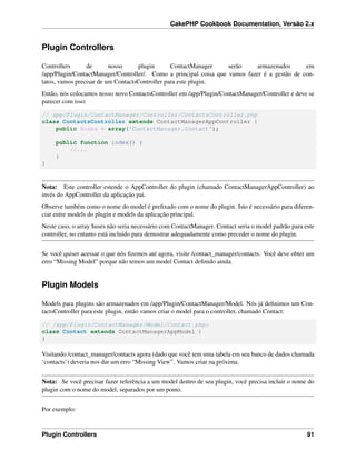 CakePHP Cookbook Documentation, Versão 2.x
Plugin Controllers
Controllers de nosso plugin ContactManager serão armazenados em
/app/Plugin/ContactManager/Controller/. Como a principal coisa que vamos fazer é a gestão de con-
tatos, vamos precisar de um ContactsController para este plugin.
Então, nós colocamos nosso novo ContactsController em /app/Plugin/ContactManager/Controller e deve se
parecer com isso:
// app/Plugin/ContactManager/Controller/ContactsController.php
class ContactsController extends ContactManagerAppController {
public $uses = array('ContactManager.Contact');
public function index() {
//...
}
}
Nota: Este controller estende o AppController do plugin (chamado ContactManagerAppController) ao
invés do AppController da aplicação pai.
Observe também como o nome do model é preﬁxado com o nome do plugin. Isto é necessário para diferen-
ciar entre models do plugin e models da aplicação principal.
Neste caso, o array $uses não seria necessário com ContactManager. Contact seria o model padrão para este
controller, no entanto está incluído para demostrar adequadamente como preceder o nome do plugin.
Se você quiser acessar o que nós ﬁzemos até agora, visite /contact_manager/contacts. Você deve obter um
erro “Missing Model” porque não temos um model Contact deﬁnido ainda.
Plugin Models
Models para plugins são armazenados em /app/Plugin/ContactManager/Model. Nós já deﬁnimos um Con-
tactsController para este plugin, então vamos criar o model para o controller, chamado Contact:
// /app/Plugin/ContactManager/Model/Contact.php:
class Contact extends ContactManagerAppModel {
}
Visitando /contact_manager/contacts agora (dado que você tem uma tabela em seu banco de dados chamada
‘contacts’) deveria nos dar um erro “Missing View”. Vamos criar na próxima.
Nota: Se você precisar fazer referência a um model dentro de seu plugin, você precisa incluir o nome do
plugin com o nome do model, separados por um ponto.
Por exemplo:
Plugin Controllers 91
 