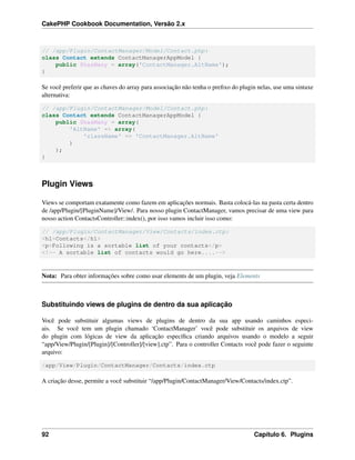 CakePHP Cookbook Documentation, Versão 2.x
// /app/Plugin/ContactManager/Model/Contact.php:
class Contact extends ContactManagerAppModel {
public $hasMany = array('ContactManager.AltName');
}
Se você preferir que as chaves do array para associação não tenha o preﬁxo do plugin nelas, use uma sintaxe
alternativa:
// /app/Plugin/ContactManager/Model/Contact.php:
class Contact extends ContactManagerAppModel {
public $hasMany = array(
'AltName' => array(
'className' => 'ContactManager.AltName'
)
);
}
Plugin Views
Views se comportam exatamente como fazem em aplicações normais. Basta colocá-las na pasta certa dentro
de /app/Plugin/[PluginName]/View/. Para nosso plugin ContactManager, vamos precisar de uma view para
nosso action ContactsController::index(), por isso vamos incluir isso como:
// /app/Plugin/ContactManager/View/Contacts/index.ctp:
<h1>Contacts</h1>
<p>Following is a sortable list of your contacts</p>
<!-- A sortable list of contacts would go here....-->
Nota: Para obter informações sobre como usar elements de um plugin, veja Elements
Substituindo views de plugins de dentro da sua aplicação
Você pode substituir algumas views de plugins de dentro da sua app usando caminhos especi-
ais. Se você tem um plugin chamado ‘ContactManager’ você pode substituir os arquivos de view
do plugin com lógicas de view da aplicação especíﬁca criando arquivos usando o modelo a seguir
“app/View/Plugin/[Plugin]/[Controller]/[view].ctp”. Para o controller Contacts você pode fazer o seguinte
arquivo:
/app/View/Plugin/ContactManager/Contacts/index.ctp
A criação desse, permite a você substituir “/app/Plugin/ContactManager/View/Contacts/index.ctp”.
92 Capítulo 6. Plugins
 