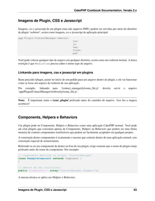 CakePHP Cookbook Documentation, Versão 2.x
Imagens de Plugin, CSS e Javascript
Imagens, css e javascript de um plugin (mas não arquivos PHP), podem ser servidos por meio do diretório
de plugin ‘webroot’, assim como imagens, css e javascript da aplicação principal:
app/Plugin/ContactManager/webroot/
css/
js/
img/
flash/
pdf/
Você pode colocar qualquer tipo de arquivo em qualquer diretório, assim como um webroot normal. A única
restrição é que MediaView precisa saber o mime-type do arquivo.
Linkando para imagens, css e javascript em plugins
Basta preceder /plugin_name/ no início de um pedido para um arquivo dentro do plugin, e ele vai funcionar
como se fosse um arquivo do webroot de sua aplicação.
Por exemplo, linkando para ‘/contact_manager/js/some_ﬁle.js’ deveria servir o arquivo
‘app/Plugin/ContactManager/webroot/js/some_ﬁle.js’.
Nota: É importante notar o /your_plugin/ preﬁxado antes do caminho do arquivo. Isso faz a magica
acontecer!
Components, Helpers e Behaviors
Um plugin pode ter Conponents, Helpers e Behaviors como uma aplicação CakePHP normal. Você pode
até criar plugins que consistem apenas de Components, Helpers ou Behaviors que podem ser uma ótima
maneira de contruir componentes reutilizáveis que podem ser facilmente acoplados em qualquer projeto.
A construção destes componentes é exatamente o mesmo que contruir dentro de uma aplicação normal, sem
convenção especial de nomenclatura.
Referindo-se ao seu componente de dentro ou fora do seu plugin, exige somente que o nome do plugin esteja
preﬁxado antes do nome do componente. Por exemplo:
// Componente definido no plugin 'ContactManager'
class ExampleComponent extends Component {
}
// dentro de seu controller:
public $components = array('ContactManager.Example');
A mesma técnica se aplica aos Helpers e Behaviors.
Imagens de Plugin, CSS e Javascript 93
 