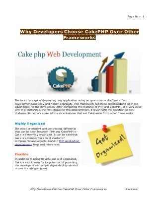 Page No:- 1




    Why Developers Choose CakePHP Over Other
                  Frameworks




The basic concept of developing any application using an open source platform is fast
development and easy and handy approach. This framework assists in accomplishing all these
advantages for the developers. After comparing the features of PHP and CakePHP, it is very clear
why this platform is the first choice for the programmers, if given with the selection option.
Undermentioned are some of the core features that set Cake aside from other frameworks:



Highly Organized
The most prominent and contrasting difference
that can be seen between PHP and CakePHP is -
Cake is extremely organized. It can be said that
Cake is advanced version of cluster of
components and objects found in PHP application
development, help and references.


Flexible
In addition to being flexible and well organized,
Cake is also known for its potential of providing
the developers with ample dependability when it
comes to coding-support.




           Why Developers Choose CakePHP Over Other Frameworks                      Eric Lewis
 