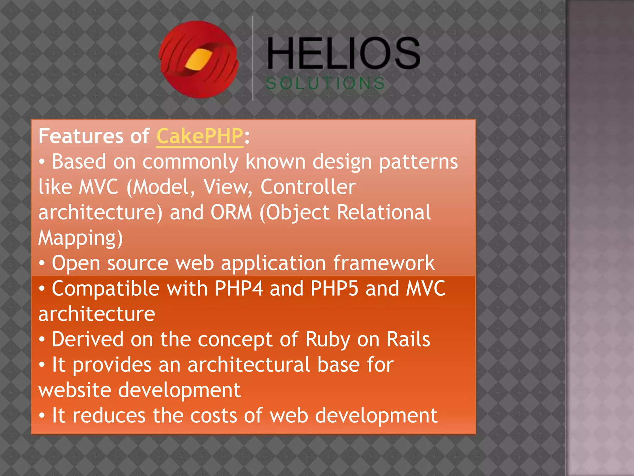 Features of CakePHP:
• Based on commonly known design patterns
like MVC (Model, View, Controller
architecture) and ORM (Object Relational
Mapping)
• Open source web application framework
• Compatible with PHP4 and PHP5 and MVC
architecture
• Derived on the concept of Ruby on Rails
• It provides an architectural base for
website development
• It reduces the costs of web development
 