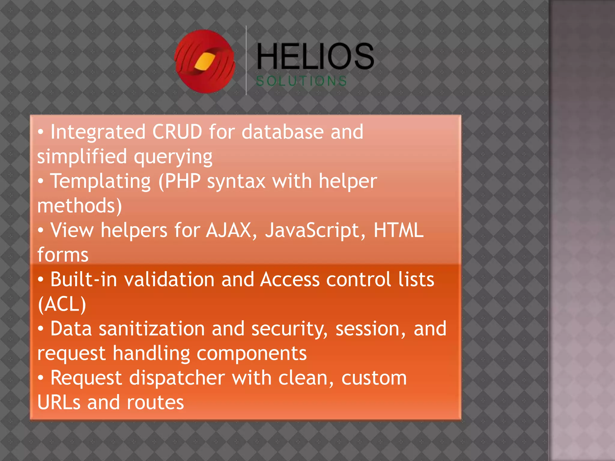 • Integrated CRUD for database and
simplified querying
• Templating (PHP syntax with helper
methods)
• View helpers for AJAX, JavaScript, HTML
forms
• Built-in validation and Access control lists
(ACL)
• Data sanitization and security, session, and
request handling components
• Request dispatcher with clean, custom
URLs and routes
 