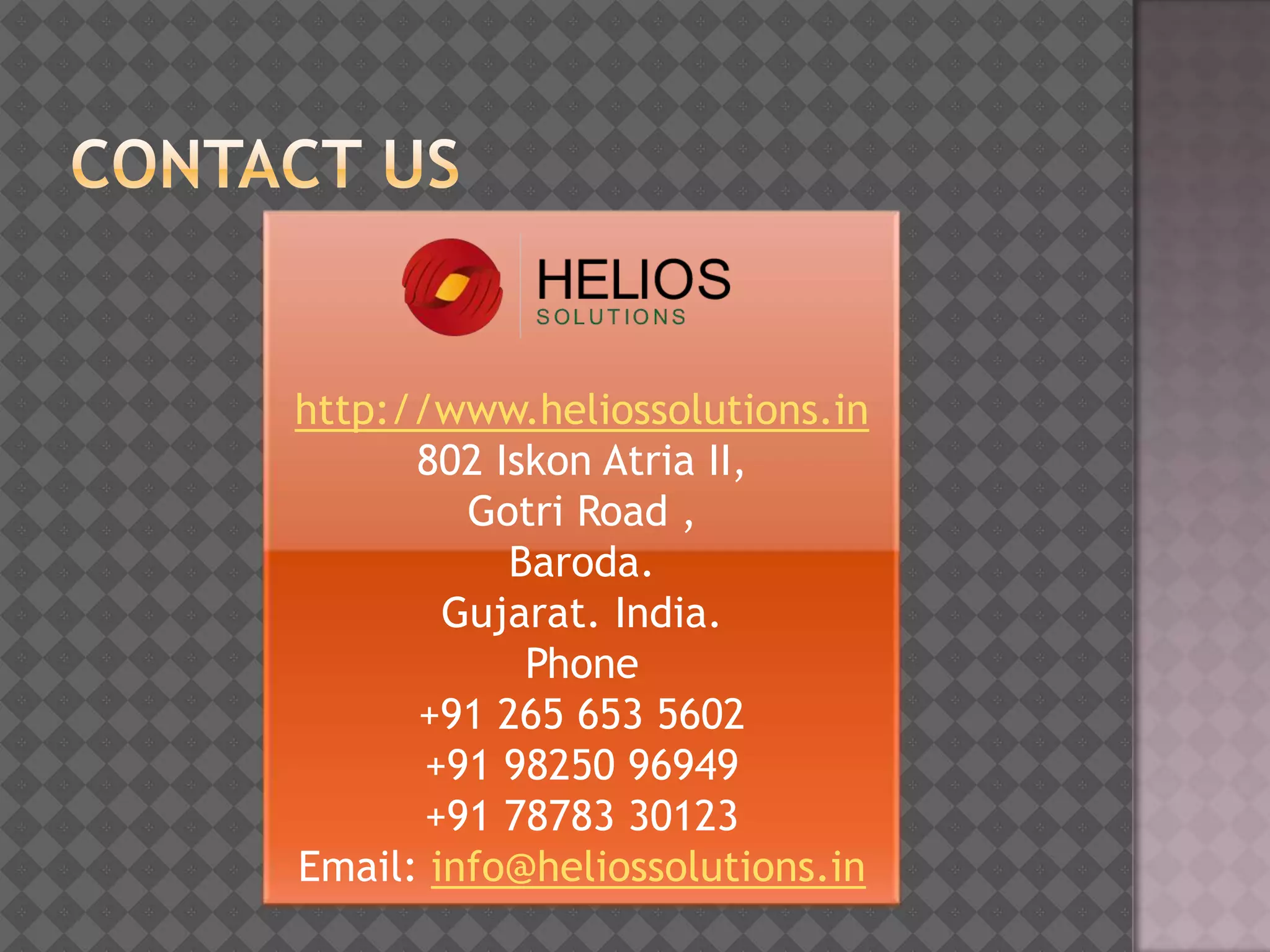 http://www.heliossolutions.in
      802 Iskon Atria II,
         Gotri Road ,
           Baroda.
        Gujarat. India.
            Phone
      +91 265 653 5602
       +91 98250 96949
       +91 78783 30123
Email: info@heliossolutions.in
 