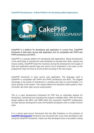 CakePHP Development - A Best Platform for Developing Web Applications




CakePHP is a platform for developing web application in current time. CakePHP
framework is best open source web application and it’s compatible with PHP4 and
PHP5 architecture and MVC.

CakePHP is a popular platform for developing web applications. Rapid development
in the world today is important for web developers to develop their skills, expand and
reduce coding. CakePHP break the monotony during the development and supply of
tools and application-specific logic and saves a lot of duplication in the code, so the
programmer does not have to do the similar encoding in the new project.



CakePHP framework is open source web application. The language used in
CakePHP is compatible with PHP4 and PHP5 architecture and MVC. The biggest
advantage is the power of architecture in creating web sites to accommodate. It is
come recently in the system. This system follows the standard model systems View-
Controller, like other open source customization.



This is a rapid development framework for PHP that an extensible designs for
developing, maintaining and operating the program available offers. With the known
design patterns like MVC and ORM within the convention CakePHP configuration
concept reduces development costs and facilitate developers write a smaller amount
code.



It is a strong open-source framework that has little limitations on the positions of
CakePHP development framework was structured site, if you have developed a site
using the CakePHP framework, make sure that developers have a set pattern coding
 