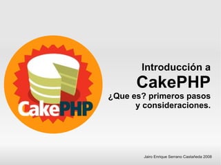 Introducción a
      CakePHP
¿Que es? primeros pasos
      y consideraciones.




        Jairo Enrique Serrano Castañeda 2008