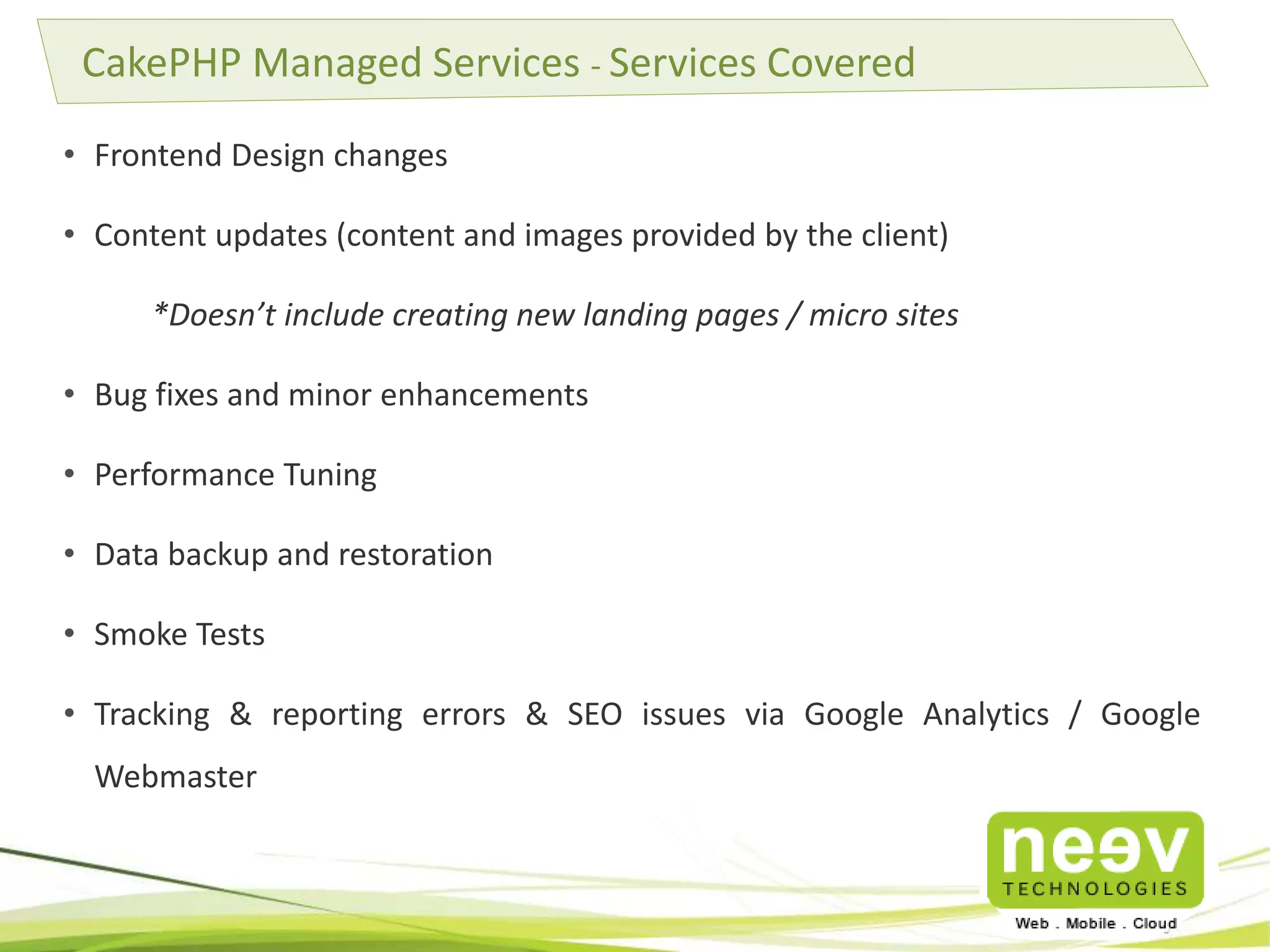 • Frontend Design changes
• Content updates (content and images provided by the client)
*Doesn’t include creating new landing pages / micro sites
• Bug fixes and minor enhancements
• Performance Tuning
• Data backup and restoration
• Smoke Tests
• Tracking & reporting errors & SEO issues via Google Analytics / Google
Webmaster
CakePHP Managed Services - Services Covered
 